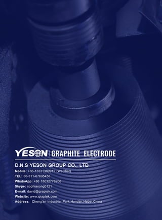 GRAPHITE ELECTRODE
D.N.S YESON GROUP CO., LTD
Mobile: +86-13331380912 (WeChat)
TEL: 86-311-67695456
WhatsApp: +86 18032776206
Skype: sophiasong0121
E-mail: david@graptek.com
Website: www.graptek.com
Address: Cheng'an Industrial Park,Handan,Hebei,China
 