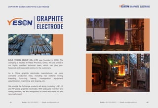 UHP/HP/RP GRADE GRAPHITE ELECTRODES
GRAPHITE
ELECTRODE
D.N.S YESON GROUP CO., LTD was founded in 2008. The
company is located in Hebei Province, China. We are proud of
our highly qualiﬁed technical team, which can give pro-
fessional and reasonable advice to the customers.
As a China graphite electrodes manufacturer, we owns
complete production lines, including raw material mixing,
kneading, form-ing, baking, impregnation equipment,
graphitization, machining and shaping, etc.
We provide the full range products all along, including UHP, HP
and RP grade graphite electrodes. With adequate inventory and
caring services, we are recognized by more and more old and
new customers!
Mobile: +86-13331380912 E-mail: david@graptek.com 02Mobile: +86-13331380912 E-mail: david@graptek.com01
UHP/HP/RP GRADE GRAPHITE ELECTRODES GRAPHITE ELECTRODE
 