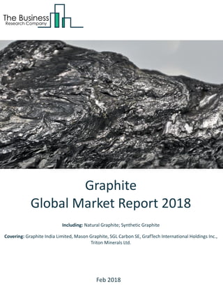 Graphite
Global Market Report 2018
Including: Natural Graphite; Synthetic Graphite
Covering: Graphite India Limited, Mason Graphite, SGL Carbon SE, GrafTech International Holdings Inc.,
Triton Minerals Ltd.
Feb 2018
 