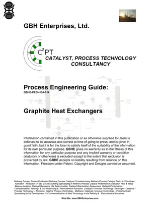 GBH Enterprises, Ltd.

Process Engineering Guide:
GBHE-PEG-HEA-514

Graphite Heat Exchangers

Information contained in this publication or as otherwise supplied to Users is
believed to be accurate and correct at time of going to press, and is given in
good faith, but it is for the User to satisfy itself of the suitability of the information
for its own particular purpose. GBHE gives no warranty as to the fitness of this
information for any particular purpose and any implied warranty or condition
(statutory or otherwise) is excluded except to the extent that exclusion is
prevented by law. GBHE accepts no liability resulting from reliance on this
information. Freedom under Patent, Copyright and Designs cannot be assumed.

Refinery Process Stream Purification Refinery Process Catalysts Troubleshooting Refinery Process Catalyst Start-Up / Shutdown
Activation Reduction In-situ Ex-situ Sulfiding Specializing in Refinery Process Catalyst Performance Evaluation Heat & Mass
Balance Analysis Catalyst Remaining Life Determination Catalyst Deactivation Assessment Catalyst Performance
Characterization Refining & Gas Processing & Petrochemical Industries Catalysts / Process Technology - Hydrogen Catalysts /
Process Technology – Ammonia Catalyst Process Technology - Methanol Catalysts / process Technology – Petrochemicals
Specializing in the Development & Commercialization of New Technology in the Refining & Petrochemical Industries
Web Site: www.GBHEnterprises.com

 