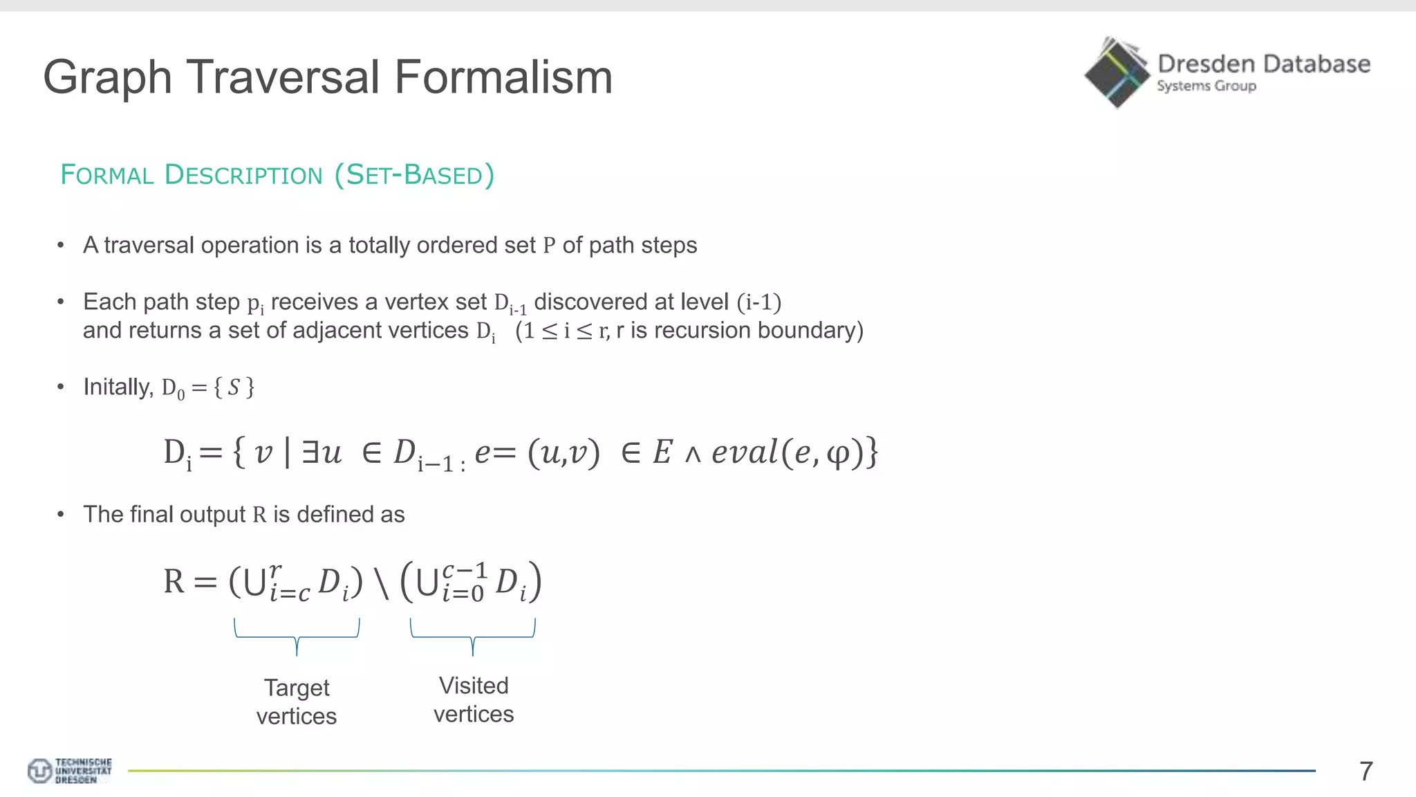 7 Graph Traversal Formalism FORMAL DESCRIPTION (SET-BASED) • A traversal operation is a totally ordered set P of path steps • Each path step pi receives a vertex set Di-1 discovered at level (i-1) and returns a set of adjacent vertices Di (1 ≤ i ≤ r, r is recursion boundary) • Initally, D0 = 𝑆 Di = 𝑣 ∃𝑢 ∈ 𝐷i−1 : 𝑒= (𝑢,𝑣) ∈ 𝐸 ˄ 𝑒𝑣𝑎𝑙(𝑒, φ) • The final output R is defined as R = 𝑖=𝑐 𝑟 𝐷𝑖 𝑖=0 𝑐−1 𝐷𝑖 Target vertices Visited vertices 