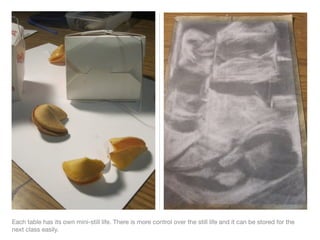 Each table has its own mini-still life. There is more control over the still life and it can be stored for the
next class easily.
 