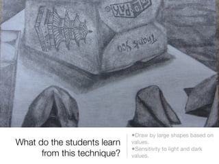 •Draw by large shapes based on
What do the students learn   values.
                             •Sensitivity to light and dark
      from this technique?   values.
 