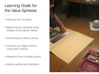 Learning Goals for
the Value Spheres:

• Working from a sketch


• Beginning the drawing using
  shapes of the lighter values


• Darkening the darker values


• Cleaning up edges without
  using dark outlines


• Shadows have multiple values


• Adding whites and highlights
 