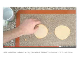 Show how fortune cookies are actually made and talk about the cultural inﬂuence of fortune cookies.
 
