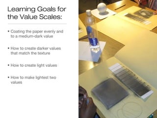 Learning Goals for
the Value Scales:

• Coating the paper evenly and
  to a medium-dark value


• How to create darker values
  that match the texture


• How to create light values


• How to make lightest two
  values
 