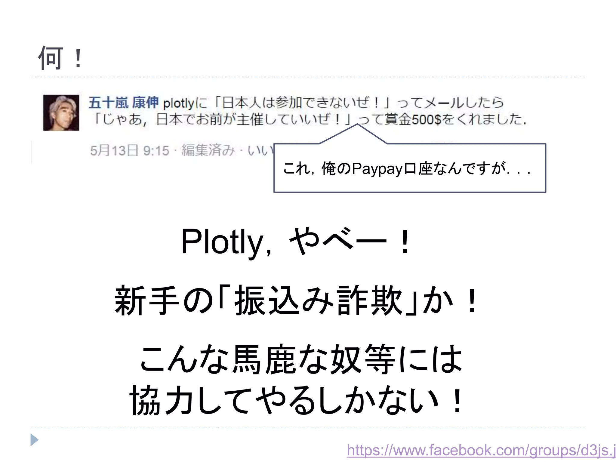 何！ 
これ，俺のPaypay口座なんですが．．． 
Plotly，やべー！ 
新手の「振込み詐欺」か！ 
こんな馬鹿な奴等には 
協力してやるしかない！ 
https://www.facebook.com/groups/d3js.jp/ 
 