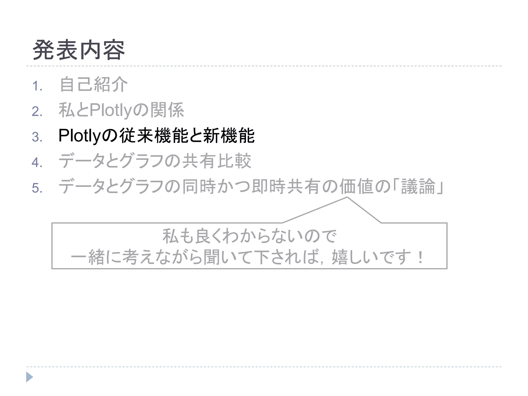 発表内容 
1. 自己紹介 
2. 私とPlotlyの関係 
3. Plotlyの従来機能と新機能 
4. データとグラフの共有比較 
5. データとグラフの同時かつ即時共有の価値の「議論」 
私も良くわからないので 
一緒に考えながら聞いて下されば，嬉しいです！ 
 