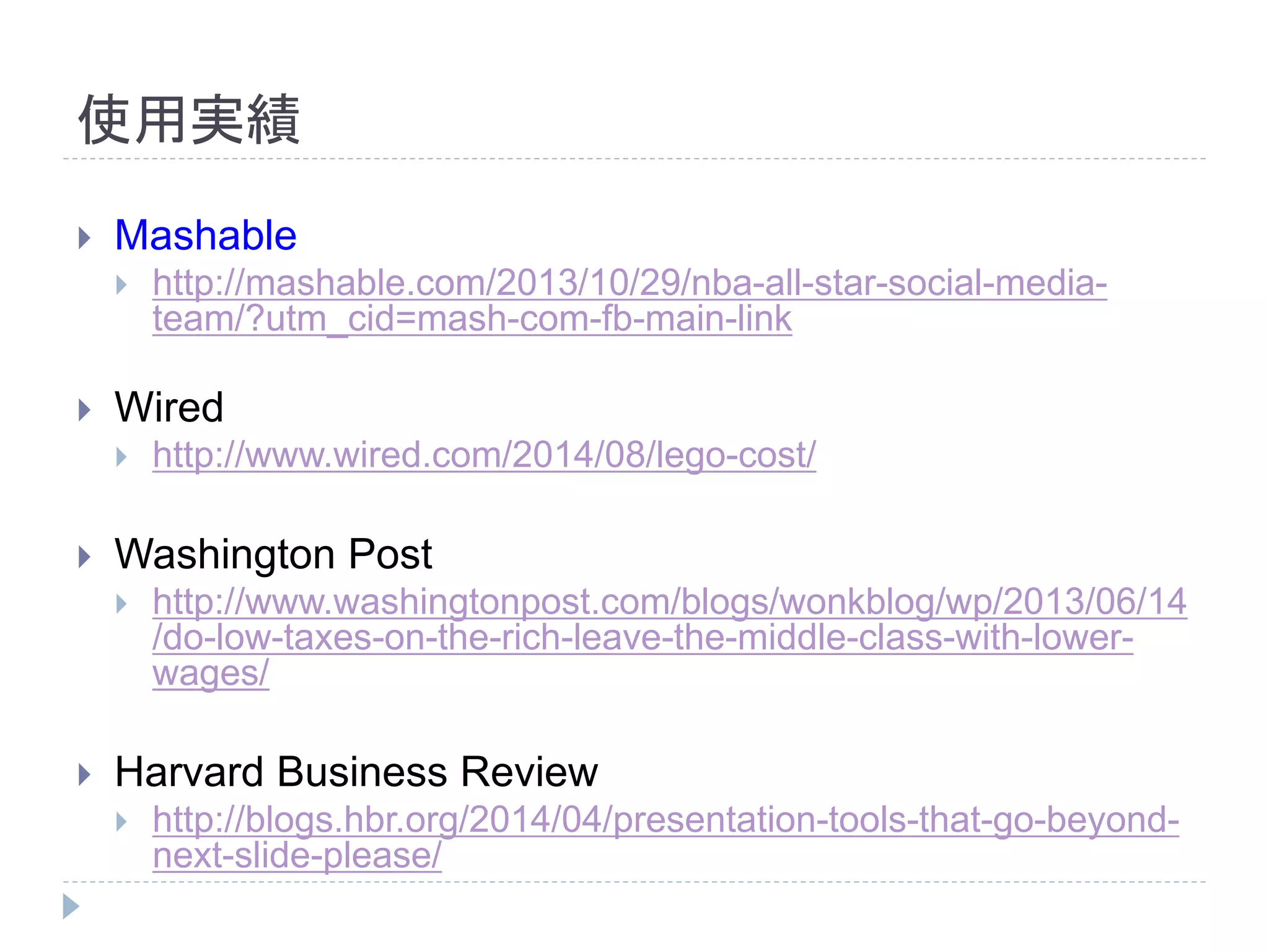 使用実績 
 Mashable 
 http://mashable.com/2013/10/29/nba-all-star-social-media-team/? 
utm_cid=mash-com-fb-main-link 
 Wired 
 http://www.wired.com/2014/08/lego-cost/ 
 Washington Post 
 http://www.washingtonpost.com/blogs/wonkblog/wp/2013/06/14 
/do-low-taxes-on-the-rich-leave-the-middle-class-with-lower-wages/ 
 Harvard Business Review 
 http://blogs.hbr.org/2014/04/presentation-tools-that-go-beyond-next- 
slide-please/ 
 