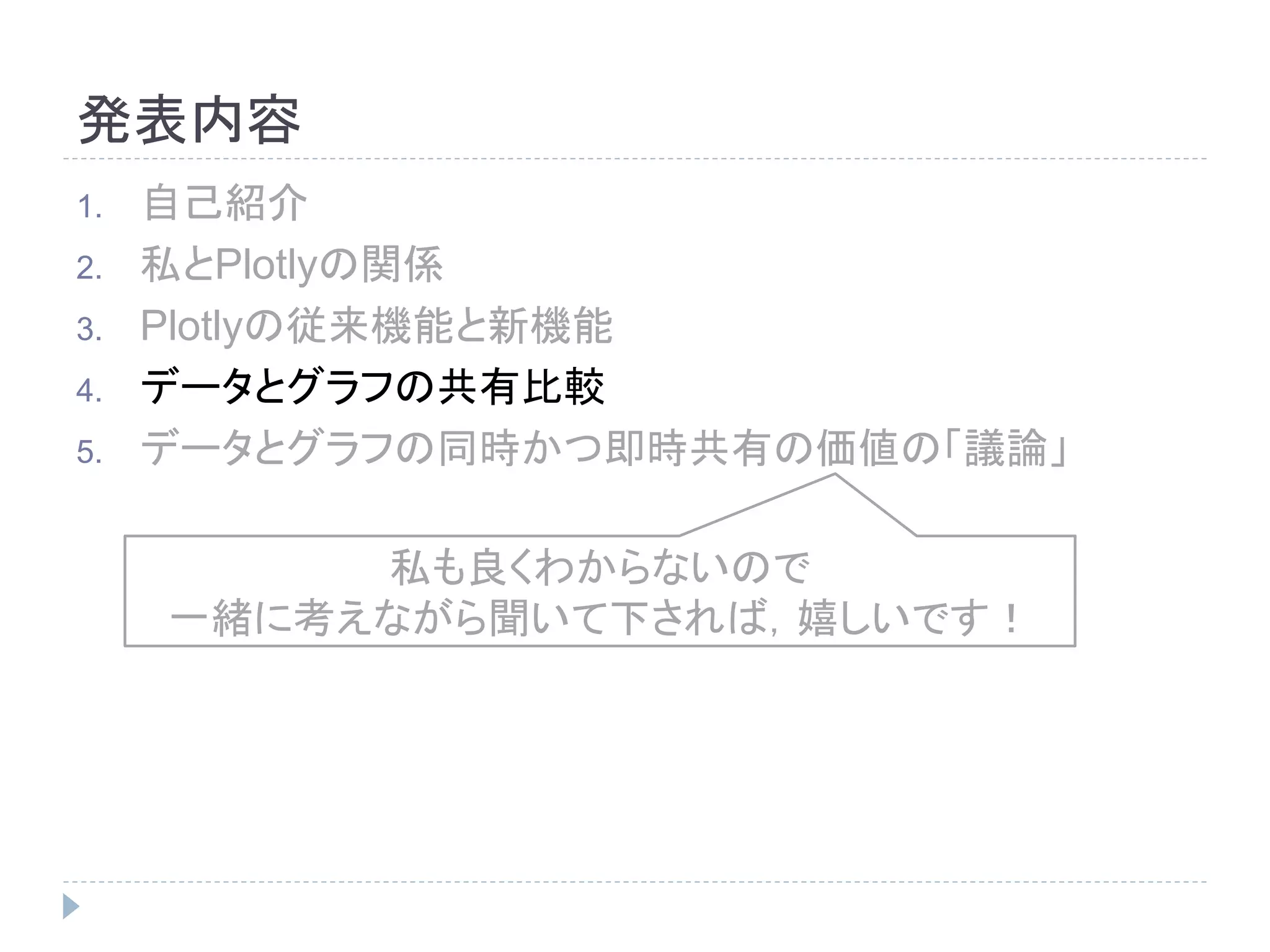 発表内容 
1. 自己紹介 
2. 私とPlotlyの関係 
3. Plotlyの従来機能と新機能 
4. データとグラフの共有比較 
5. データとグラフの同時かつ即時共有の価値の「議論」 
私も良くわからないので 
一緒に考えながら聞いて下されば，嬉しいです！ 
 