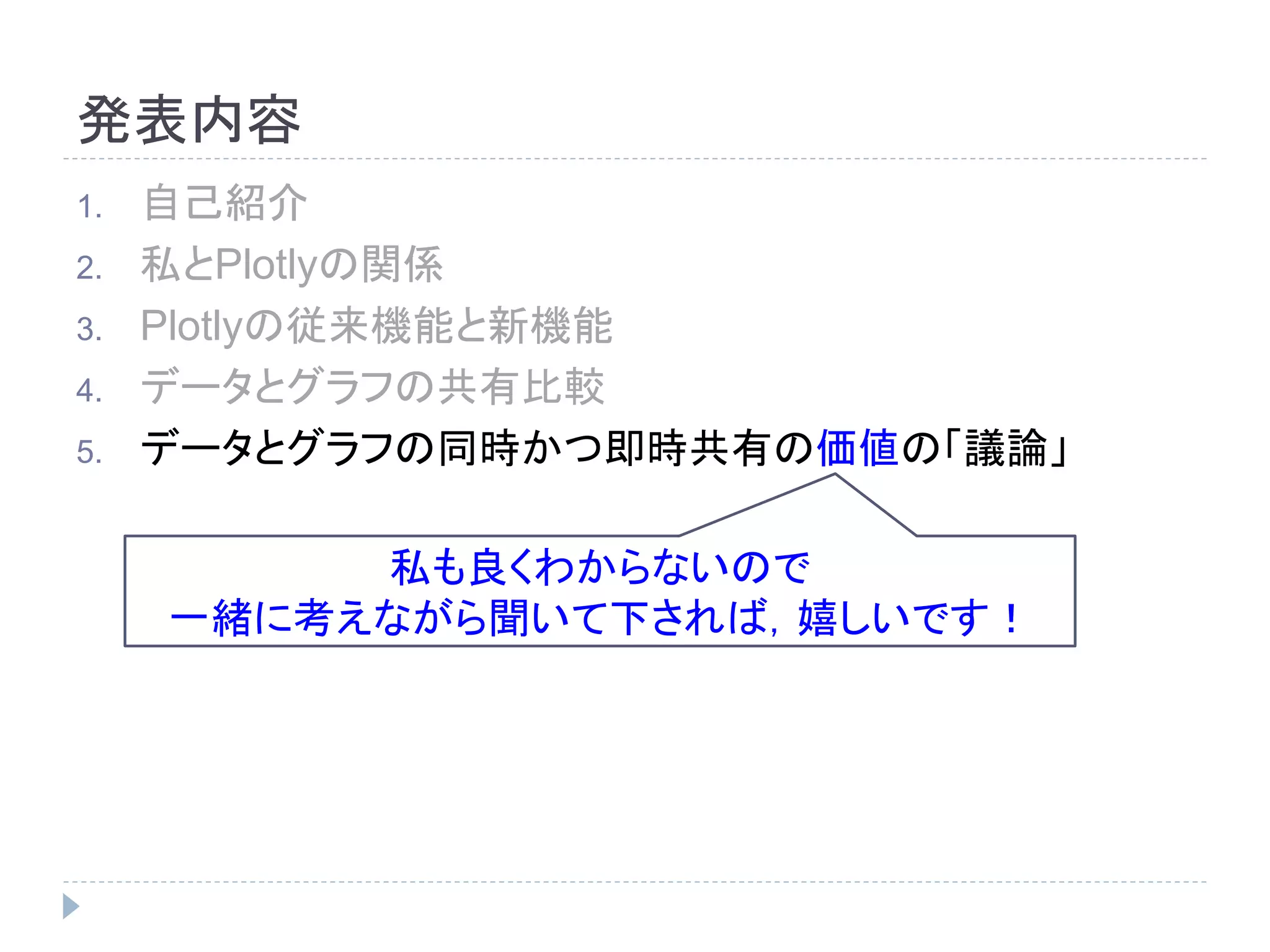 発表内容 
1. 自己紹介 
2. 私とPlotlyの関係 
3. Plotlyの従来機能と新機能 
4. データとグラフの共有比較 
5. データとグラフの同時かつ即時共有の価値の「議論」 
私も良くわからないので 
一緒に考えながら聞いて下されば，嬉しいです！ 
 