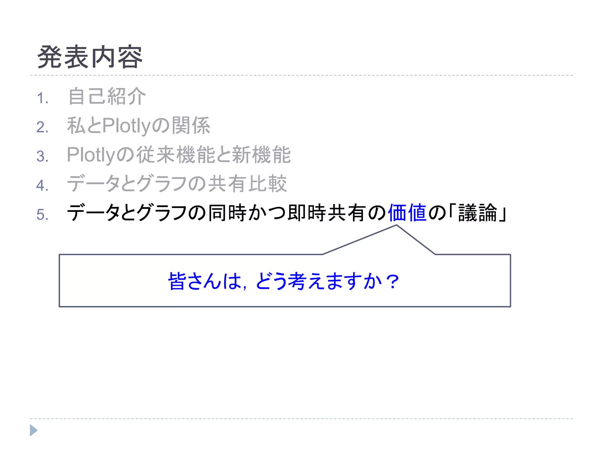 発表内容 
1. 自己紹介 
2. 私とPlotlyの関係 
3. Plotlyの従来機能と新機能 
4. データとグラフの共有比較 
5. データとグラフの同時かつ即時共有の価値の「議論」 
皆さんは，どう考えますか？ 
 