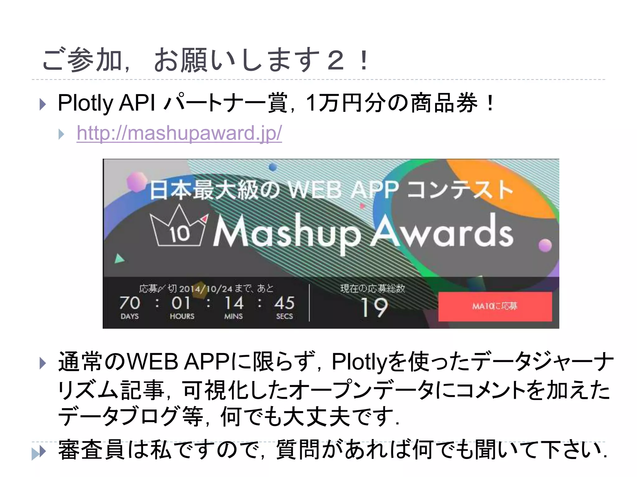 ご参加，お願いします２！ 
 Plotly API パートナー賞，1万円分の商品券！ 
 http://mashupaward.jp/ 
 通常のWEB APPに限らず，Plotlyを使ったデータジャーナ 
リズム記事，可視化したオープンデータにコメントを加えた 
データブログ等，何でも大丈夫です． 
 審査員は私ですので，質問があれば何でも聞いて下さい． 
 