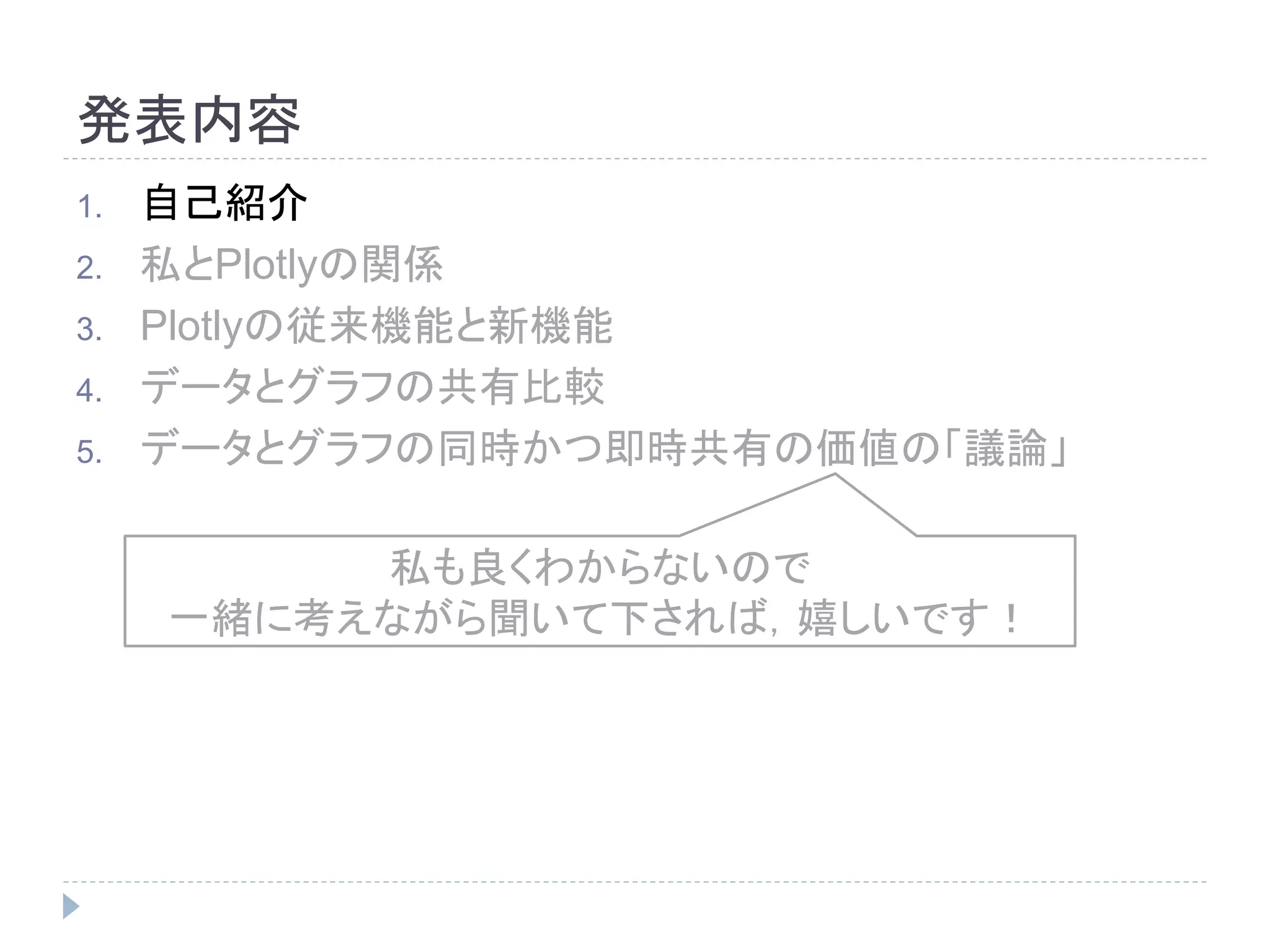 発表内容 
1. 自己紹介 
2. 私とPlotlyの関係 
3. Plotlyの従来機能と新機能 
4. データとグラフの共有比較 
5. データとグラフの同時かつ即時共有の価値の「議論」 
私も良くわからないので 
一緒に考えながら聞いて下されば，嬉しいです！ 
 