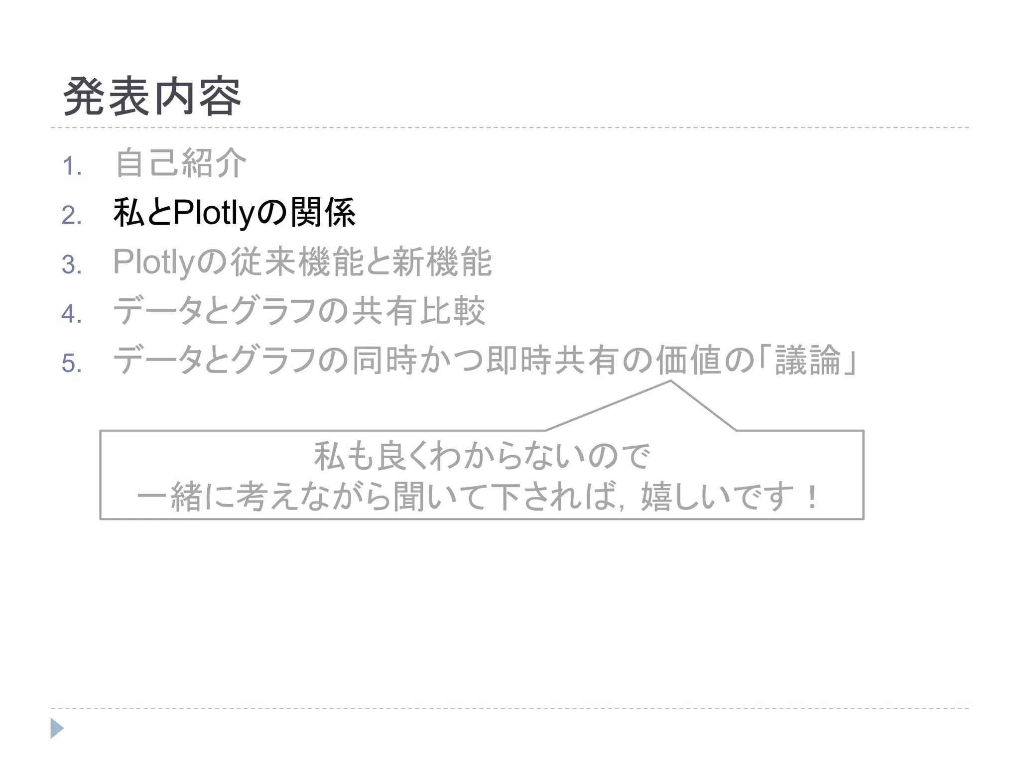 発表内容 
1. 自己紹介 
2. 私とPlotlyの関係 
3. Plotlyの従来機能と新機能 
4. データとグラフの共有比較 
5. データとグラフの同時かつ即時共有の価値の「議論」 
私も良くわからないので 
一緒に考えながら聞いて下されば，嬉しいです！ 
 