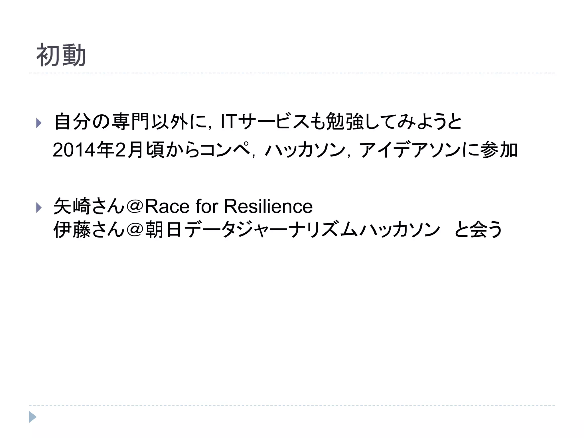初動 
 自分の専門以外に，ITサービスも勉強してみようと 
2014年2月頃からコンペ，ハッカソン，アイデアソンに参加 
 矢崎さん＠Race for Resilience 
伊藤さん＠朝日データジャーナリズムハッカソンと会う 
 
