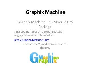Graphix Machine
  Graphix Machine - 25 Module Pro
             Package
I just got my hands on a sweet package
of graphics over at this website:
http://GraphixMachine.Com
         It contains 25 modules and tons of
                       designs.
 