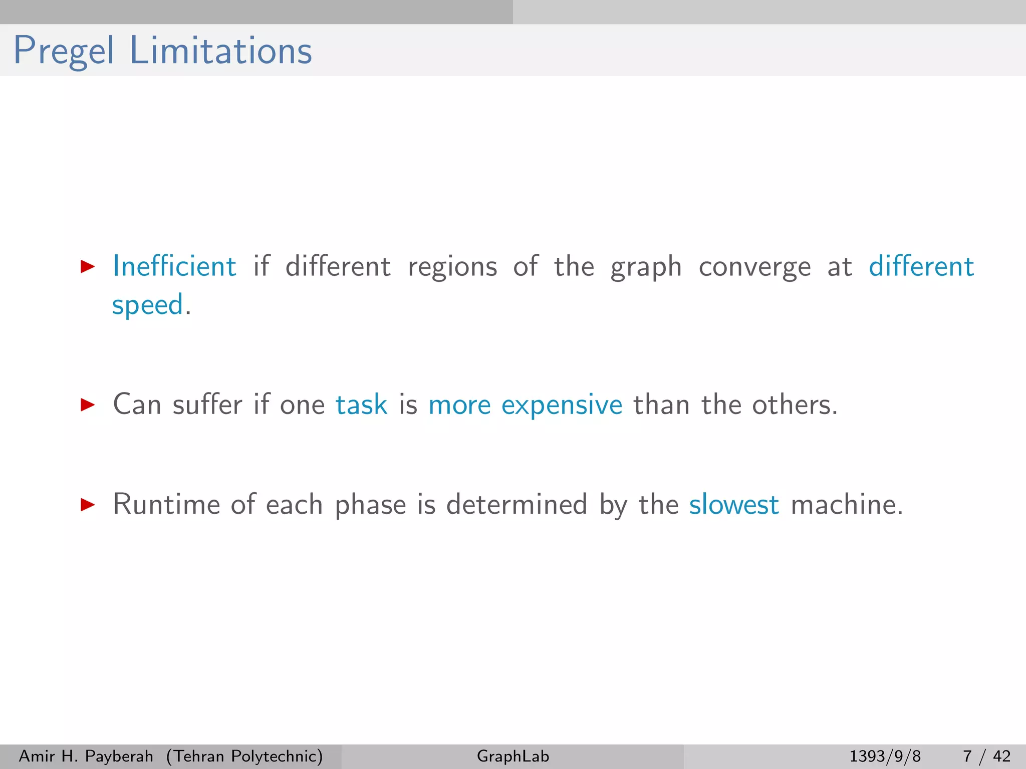 Pregel Limitations Ineﬃcient if diﬀerent regions of the graph converge at diﬀerent speed. Can suﬀer if one task is more expensive than the others. Runtime of each phase is determined by the slowest machine. Amir H. Payberah (Tehran Polytechnic) GraphLab 1393/9/8 7 / 42 