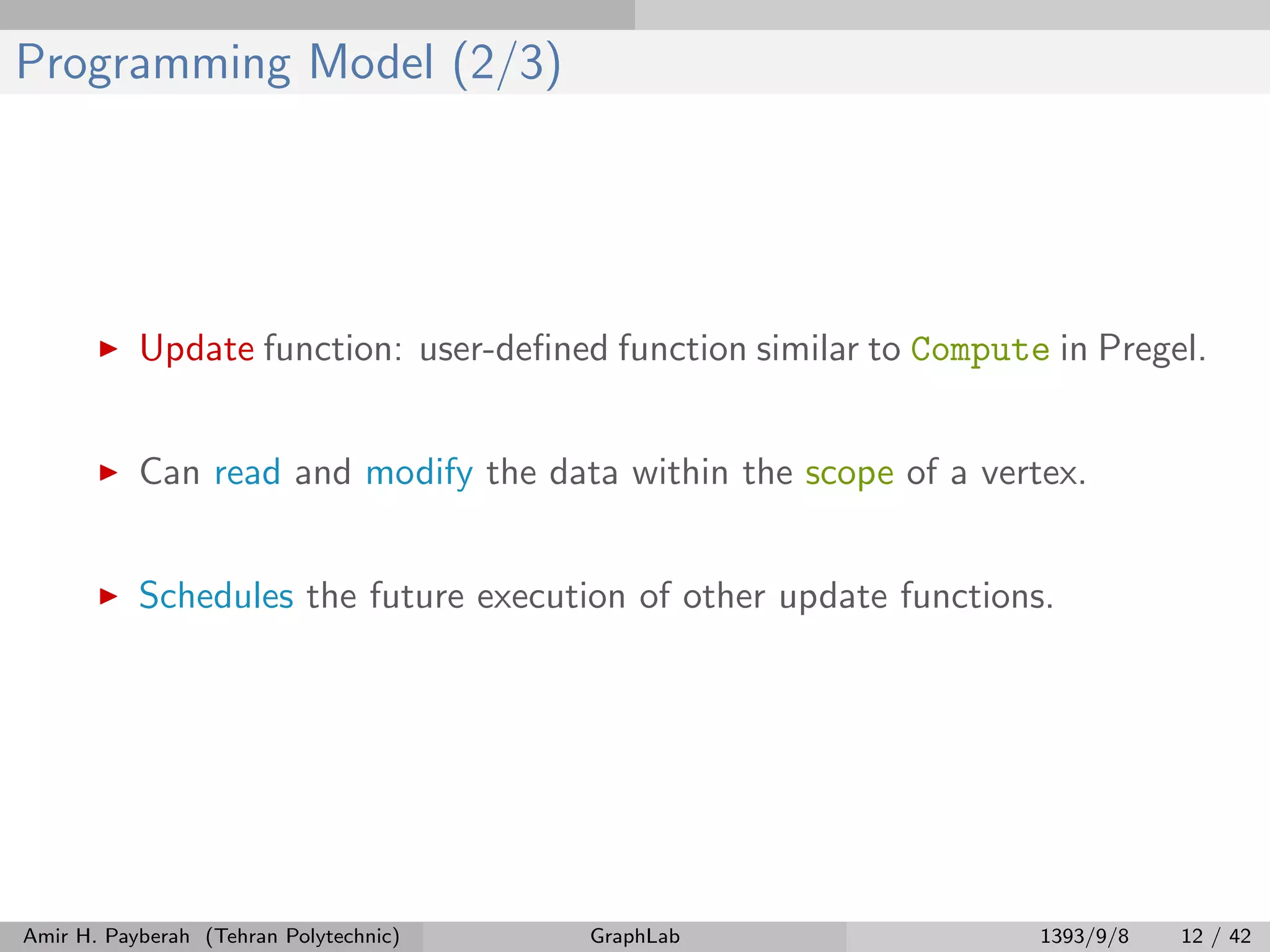 Programming Model (2/3) Update function: user-deﬁned function similar to Compute in Pregel. Can read and modify the data within the scope of a vertex. Schedules the future execution of other update functions. Amir H. Payberah (Tehran Polytechnic) GraphLab 1393/9/8 12 / 42 