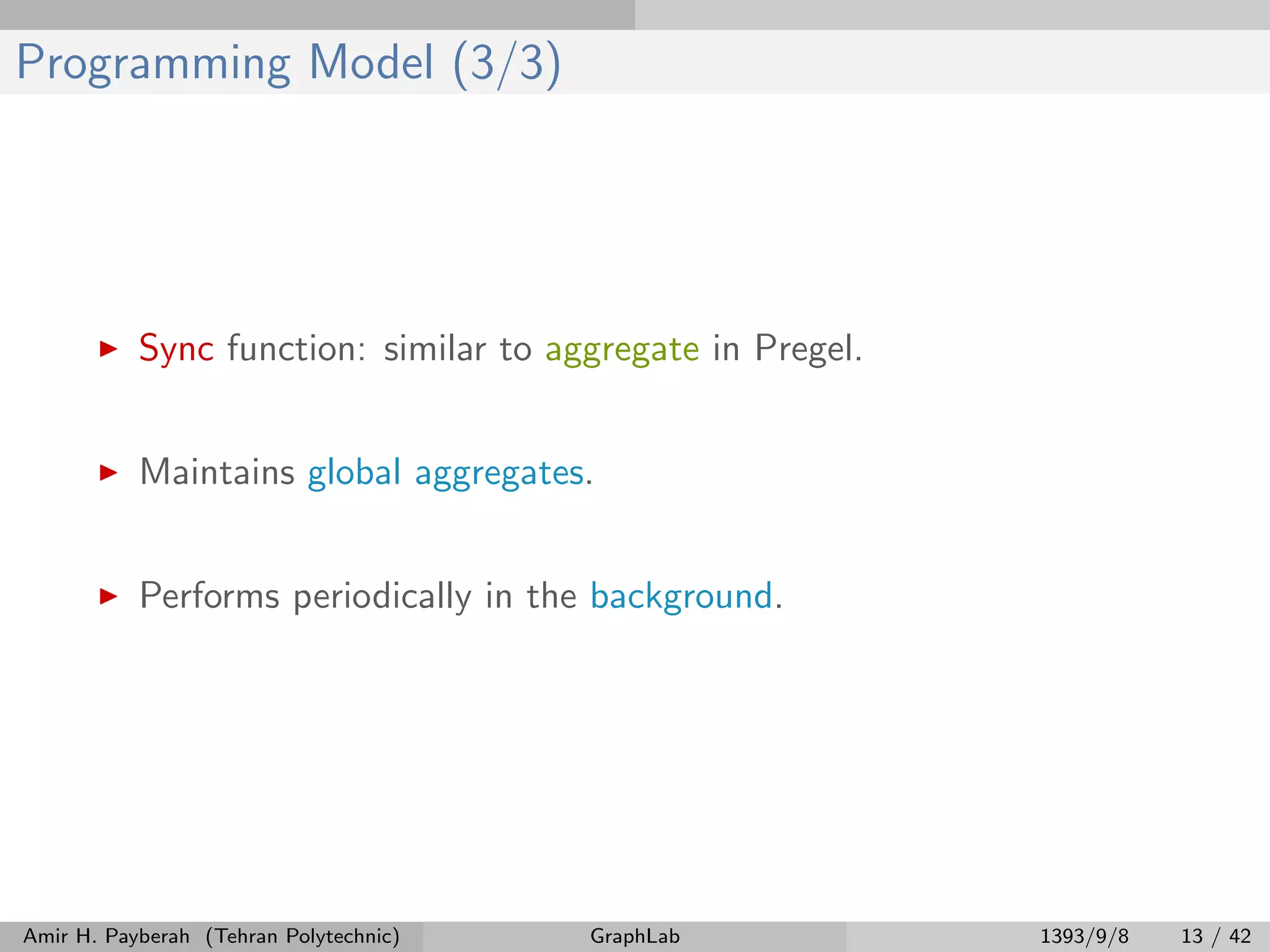 Programming Model (3/3) Sync function: similar to aggregate in Pregel. Maintains global aggregates. Performs periodically in the background. Amir H. Payberah (Tehran Polytechnic) GraphLab 1393/9/8 13 / 42 