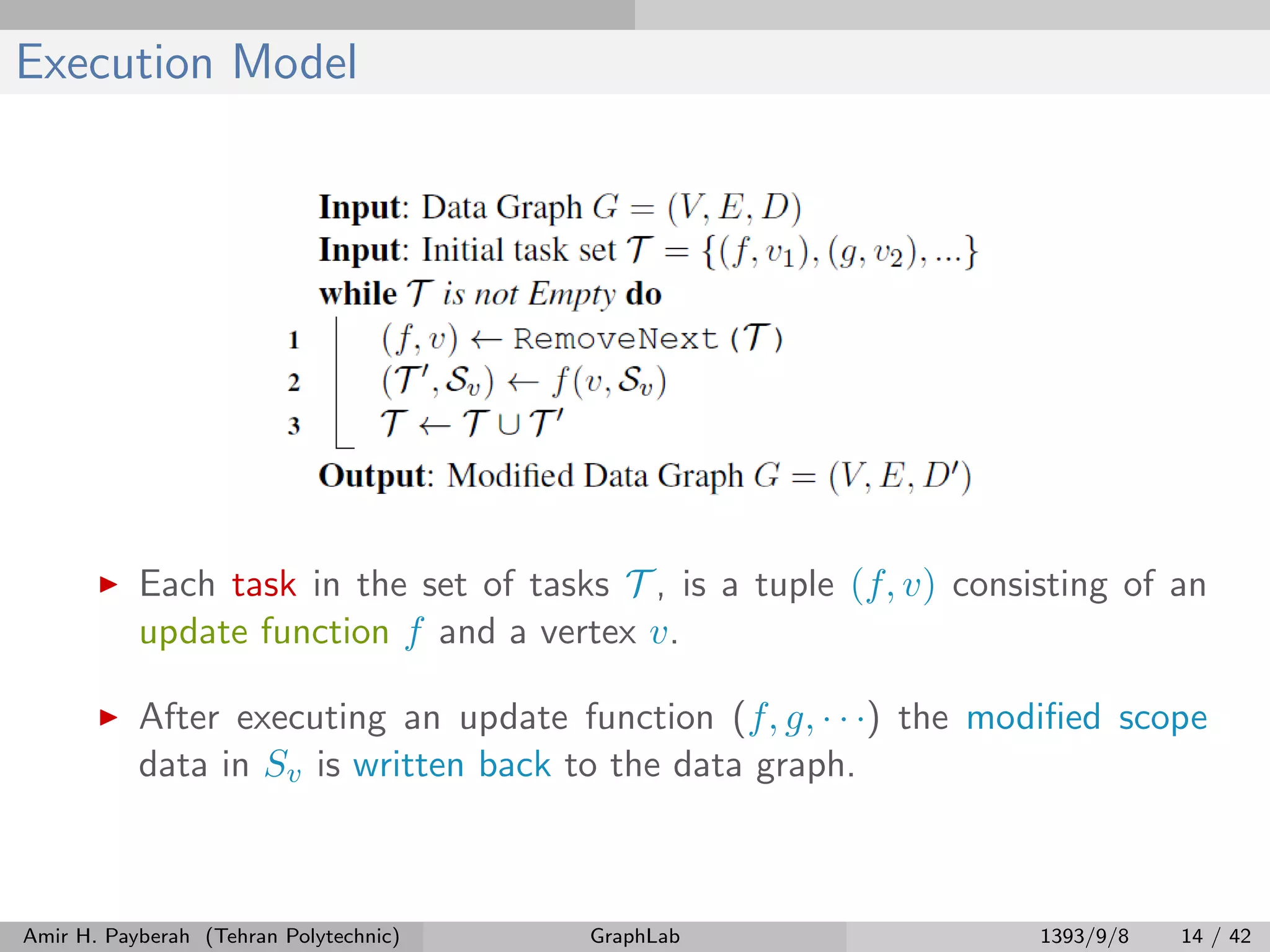 Execution Model Each task in the set of tasks T , is a tuple (f, v) consisting of an update function f and a vertex v. After executing an update function (f, g, · · ·) the modiﬁed scope data in Sv is written back to the data graph. Amir H. Payberah (Tehran Polytechnic) GraphLab 1393/9/8 14 / 42 