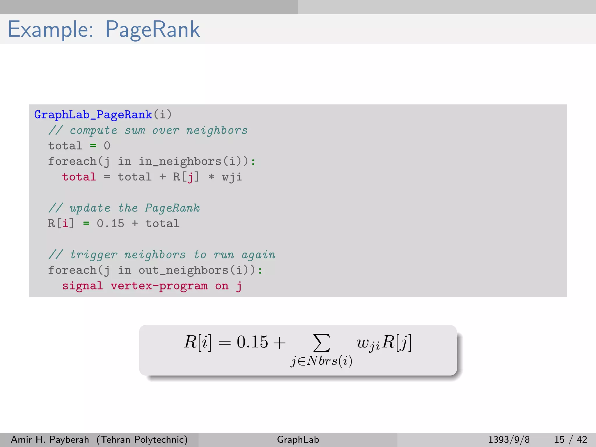 Example: PageRank GraphLab_PageRank(i) // compute sum over neighbors total = 0 foreach(j in in_neighbors(i)): total = total + R[j] * wji // update the PageRank R[i] = 0.15 + total // trigger neighbors to run again foreach(j in out_neighbors(i)): signal vertex-program on j R[i] = 0.15 + j∈Nbrs(i) wjiR[j] Amir H. Payberah (Tehran Polytechnic) GraphLab 1393/9/8 15 / 42 