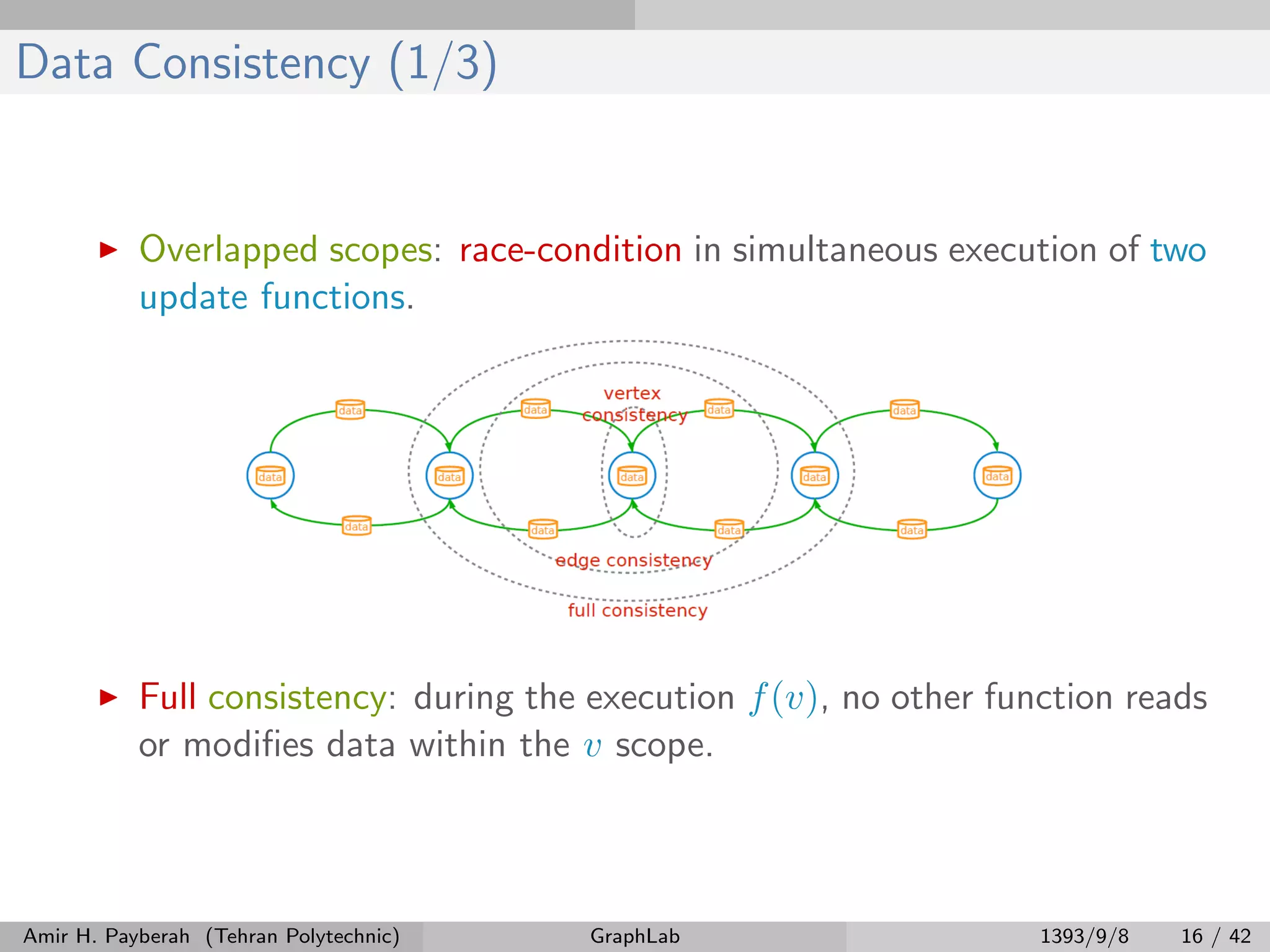 Data Consistency (1/3) Overlapped scopes: race-condition in simultaneous execution of two update functions. Full consistency: during the execution f(v), no other function reads or modiﬁes data within the v scope. Amir H. Payberah (Tehran Polytechnic) GraphLab 1393/9/8 16 / 42 