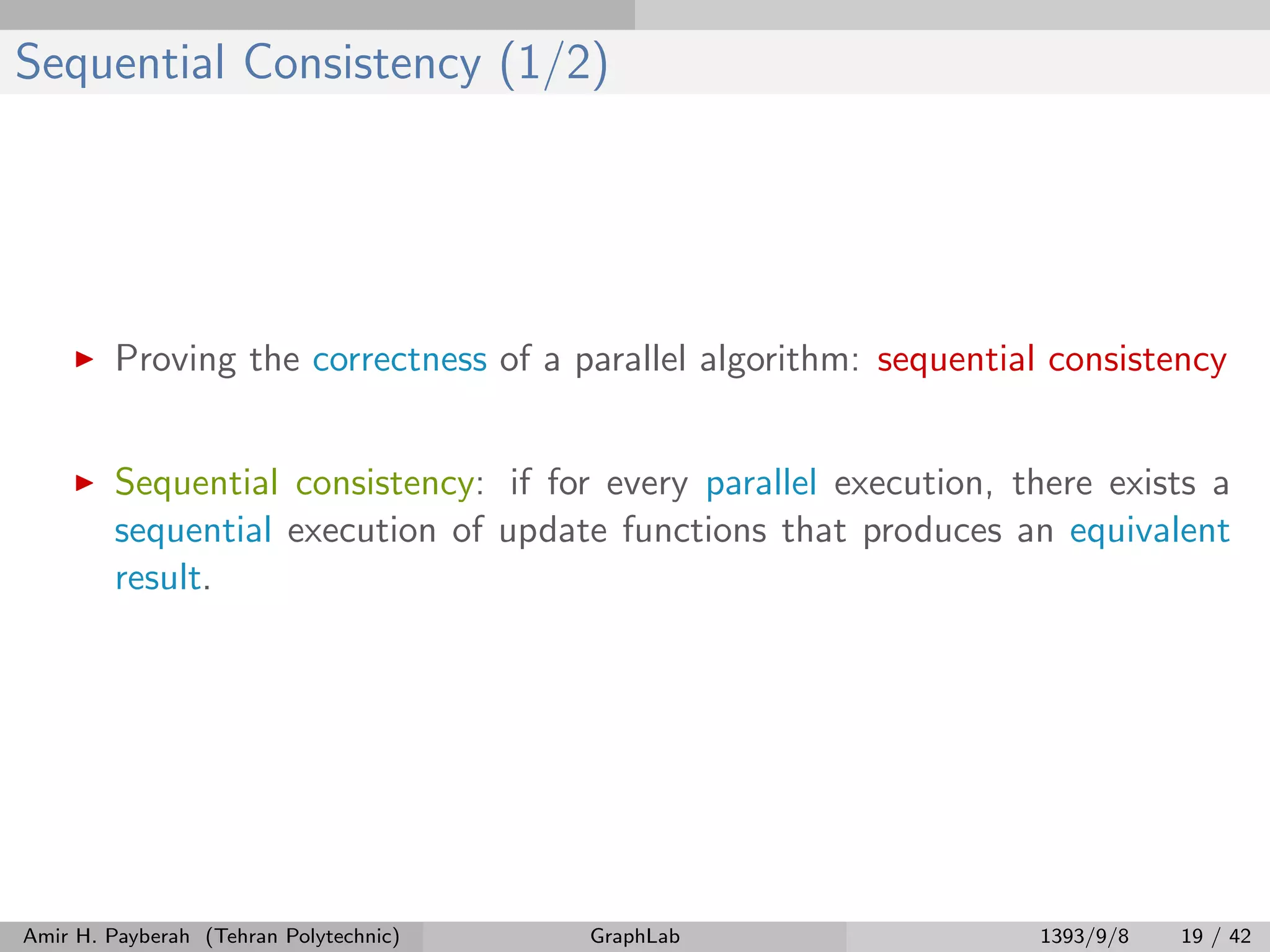 Sequential Consistency (1/2) Proving the correctness of a parallel algorithm: sequential consistency Sequential consistency: if for every parallel execution, there exists a sequential execution of update functions that produces an equivalent result. Amir H. Payberah (Tehran Polytechnic) GraphLab 1393/9/8 19 / 42 