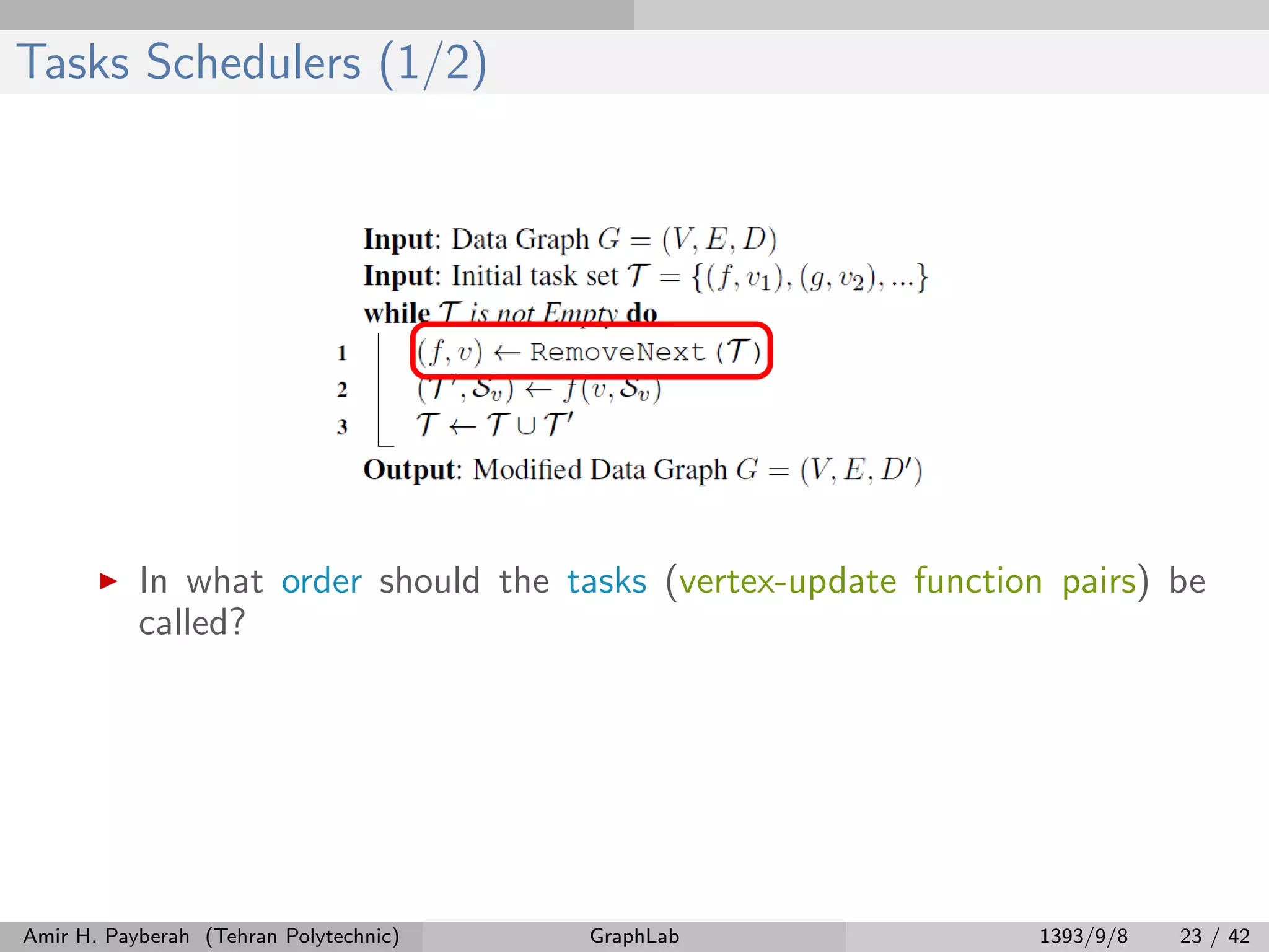 Tasks Schedulers (1/2) In what order should the tasks (vertex-update function pairs) be called? Amir H. Payberah (Tehran Polytechnic) GraphLab 1393/9/8 23 / 42 