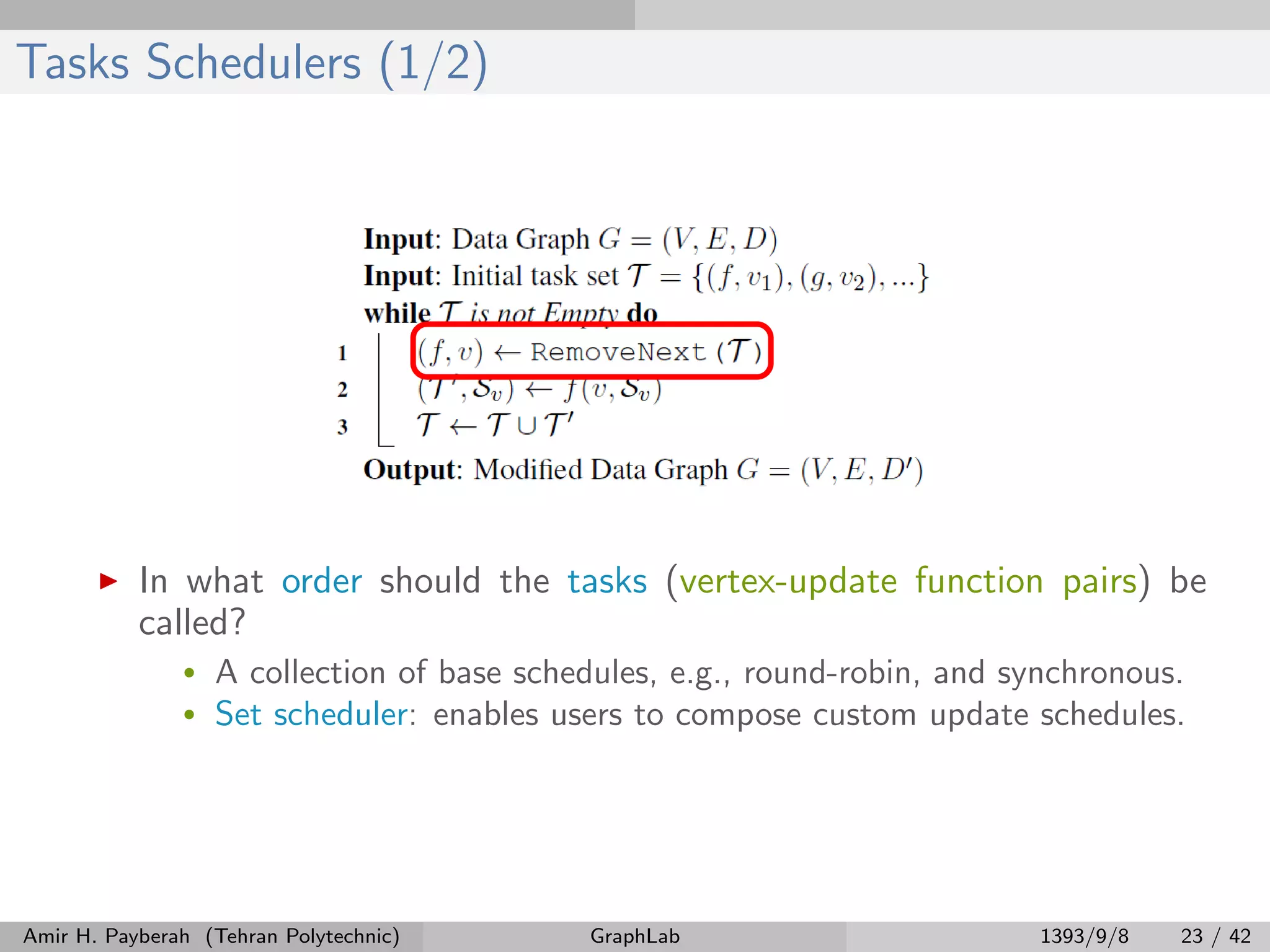 Tasks Schedulers (1/2) In what order should the tasks (vertex-update function pairs) be called? • A collection of base schedules, e.g., round-robin, and synchronous. • Set scheduler: enables users to compose custom update schedules. Amir H. Payberah (Tehran Polytechnic) GraphLab 1393/9/8 23 / 42 