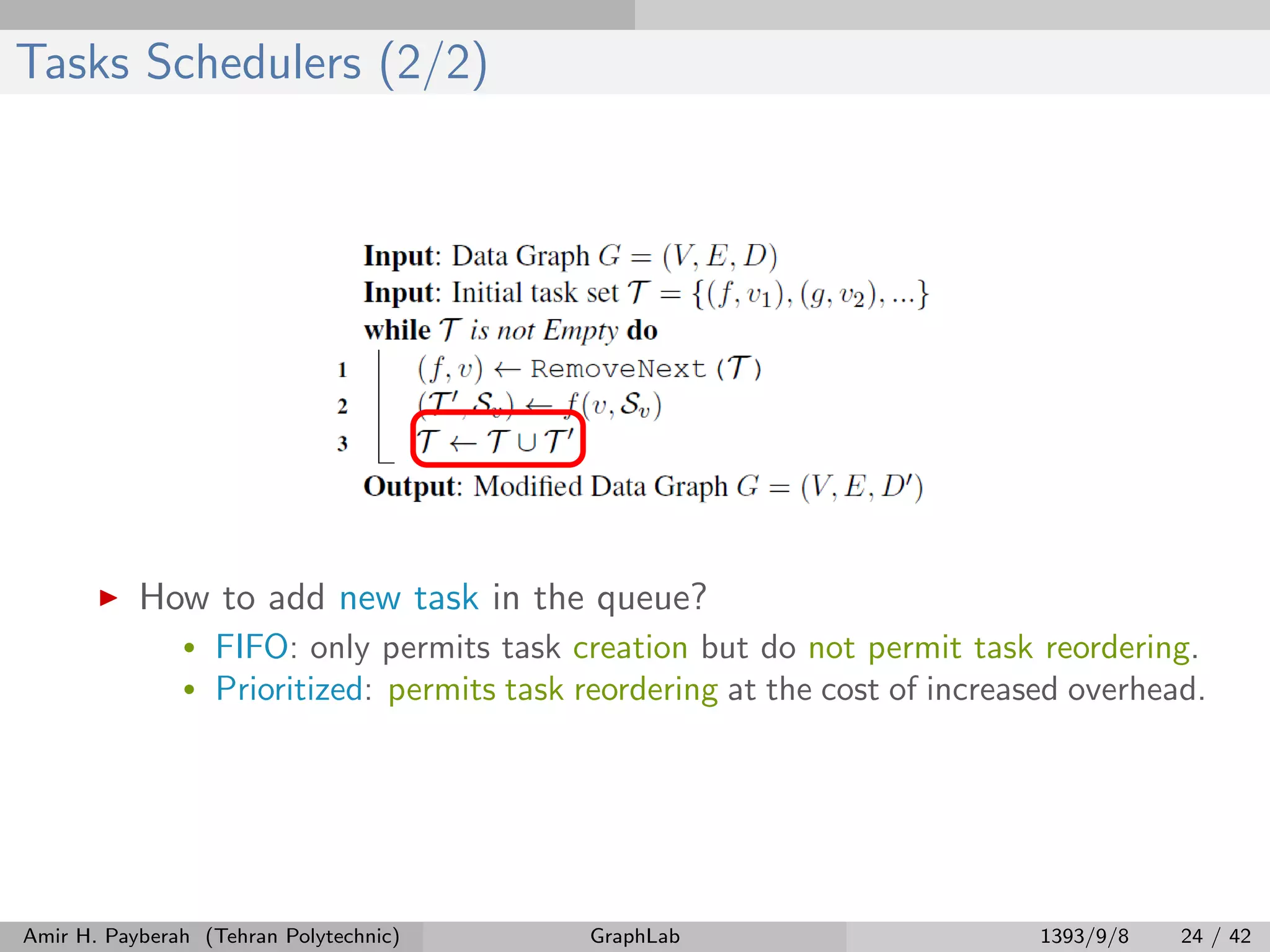 Tasks Schedulers (2/2) How to add new task in the queue? • FIFO: only permits task creation but do not permit task reordering. • Prioritized: permits task reordering at the cost of increased overhead. Amir H. Payberah (Tehran Polytechnic) GraphLab 1393/9/8 24 / 42 