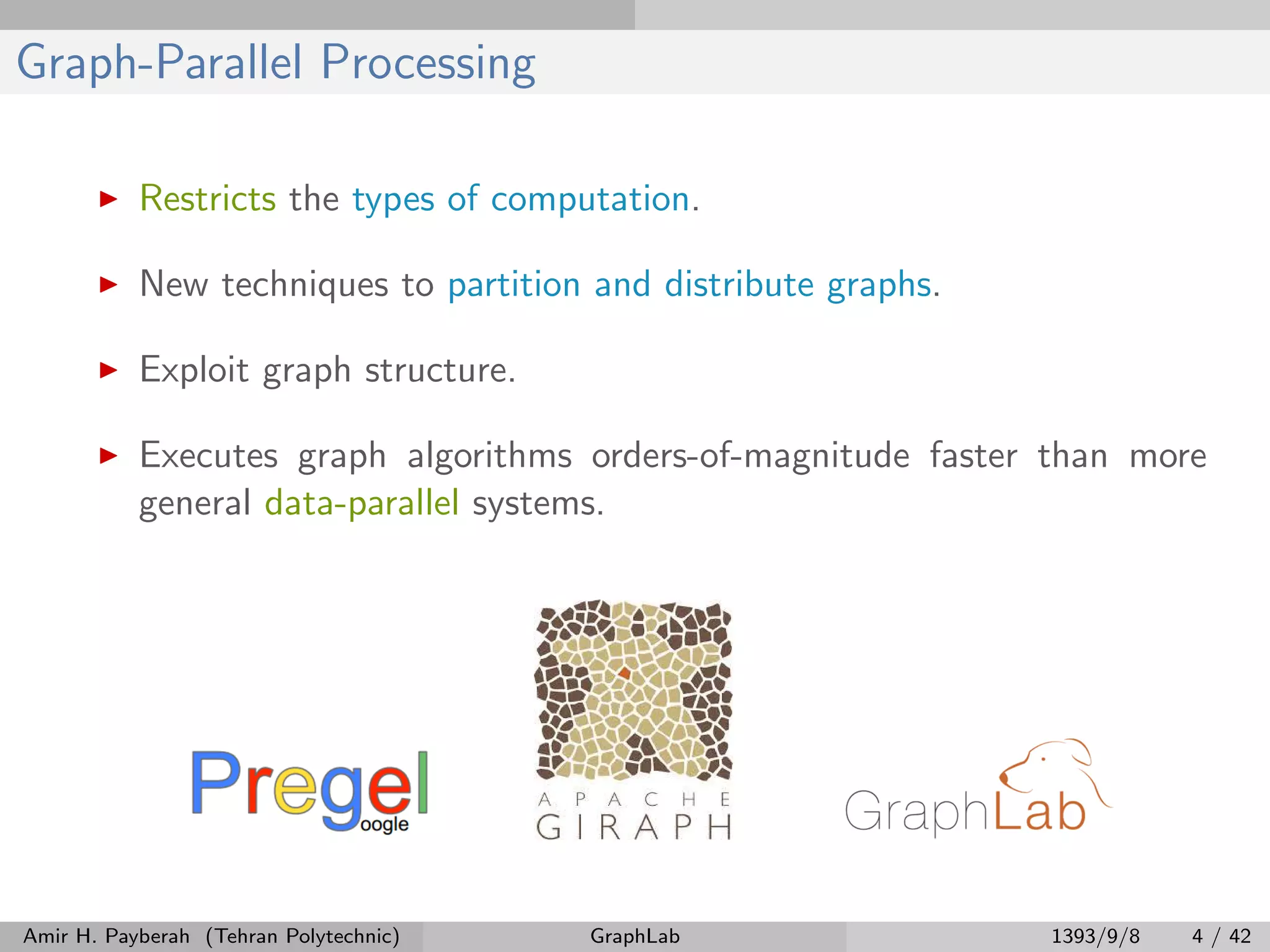 Graph-Parallel Processing Restricts the types of computation. New techniques to partition and distribute graphs. Exploit graph structure. Executes graph algorithms orders-of-magnitude faster than more general data-parallel systems. Amir H. Payberah (Tehran Polytechnic) GraphLab 1393/9/8 4 / 42 
