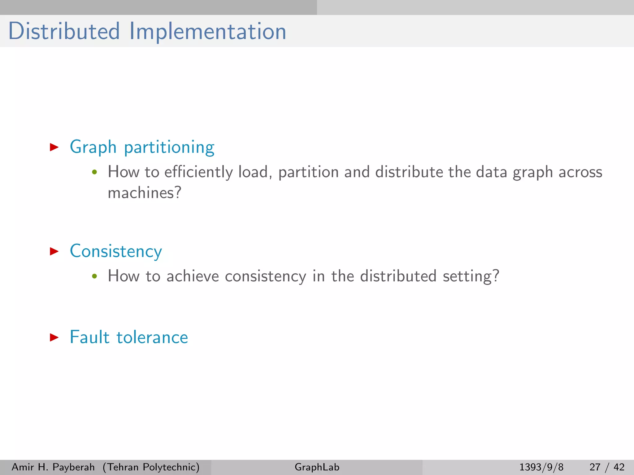Distributed Implementation Graph partitioning • How to eﬃciently load, partition and distribute the data graph across machines? Consistency • How to achieve consistency in the distributed setting? Fault tolerance Amir H. Payberah (Tehran Polytechnic) GraphLab 1393/9/8 27 / 42 