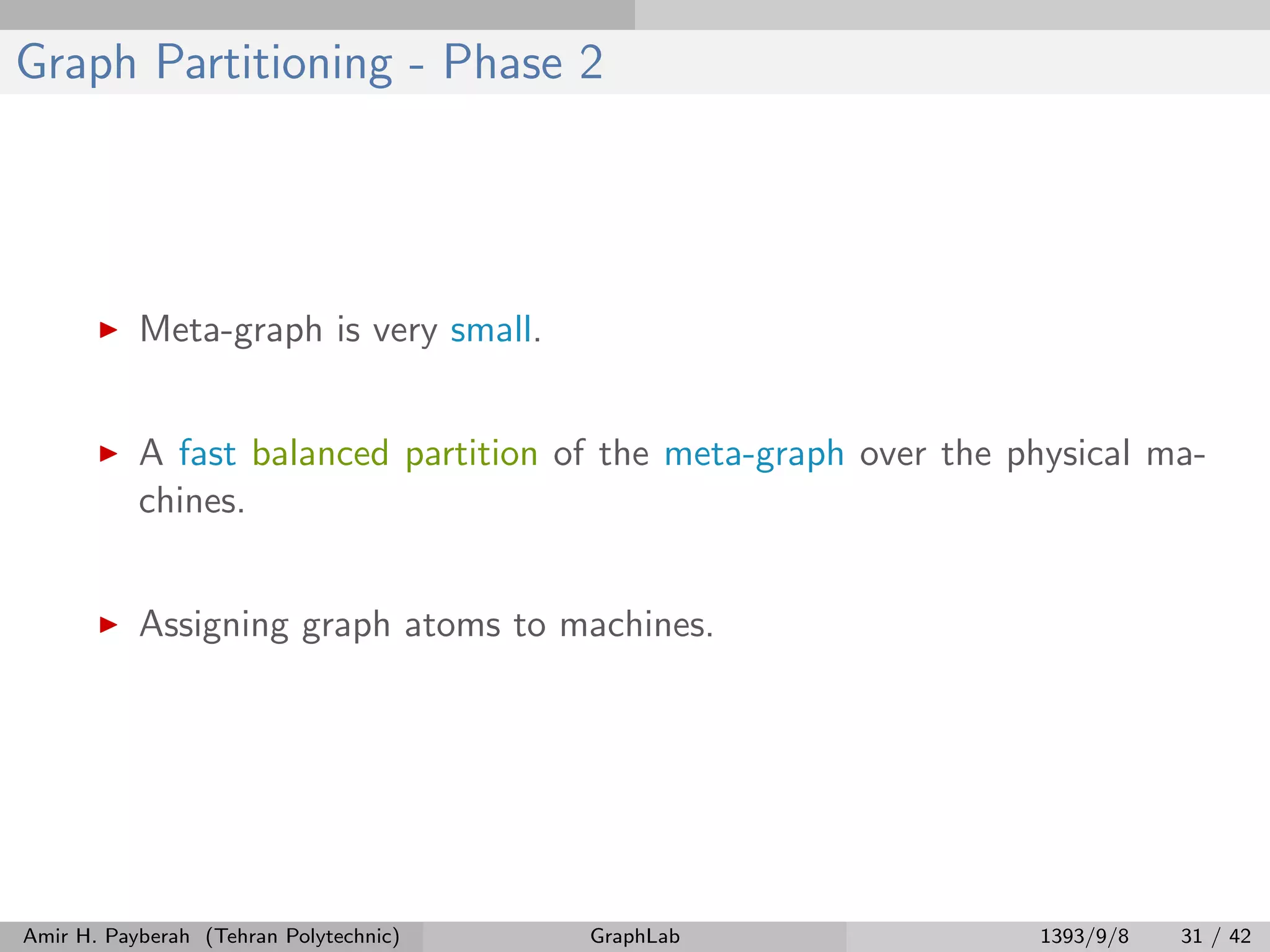 Graph Partitioning - Phase 2 Meta-graph is very small. A fast balanced partition of the meta-graph over the physical ma- chines. Assigning graph atoms to machines. Amir H. Payberah (Tehran Polytechnic) GraphLab 1393/9/8 31 / 42 