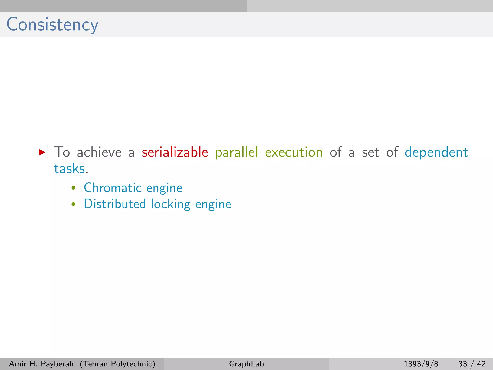 Consistency To achieve a serializable parallel execution of a set of dependent tasks. • Chromatic engine • Distributed locking engine Amir H. Payberah (Tehran Polytechnic) GraphLab 1393/9/8 33 / 42 