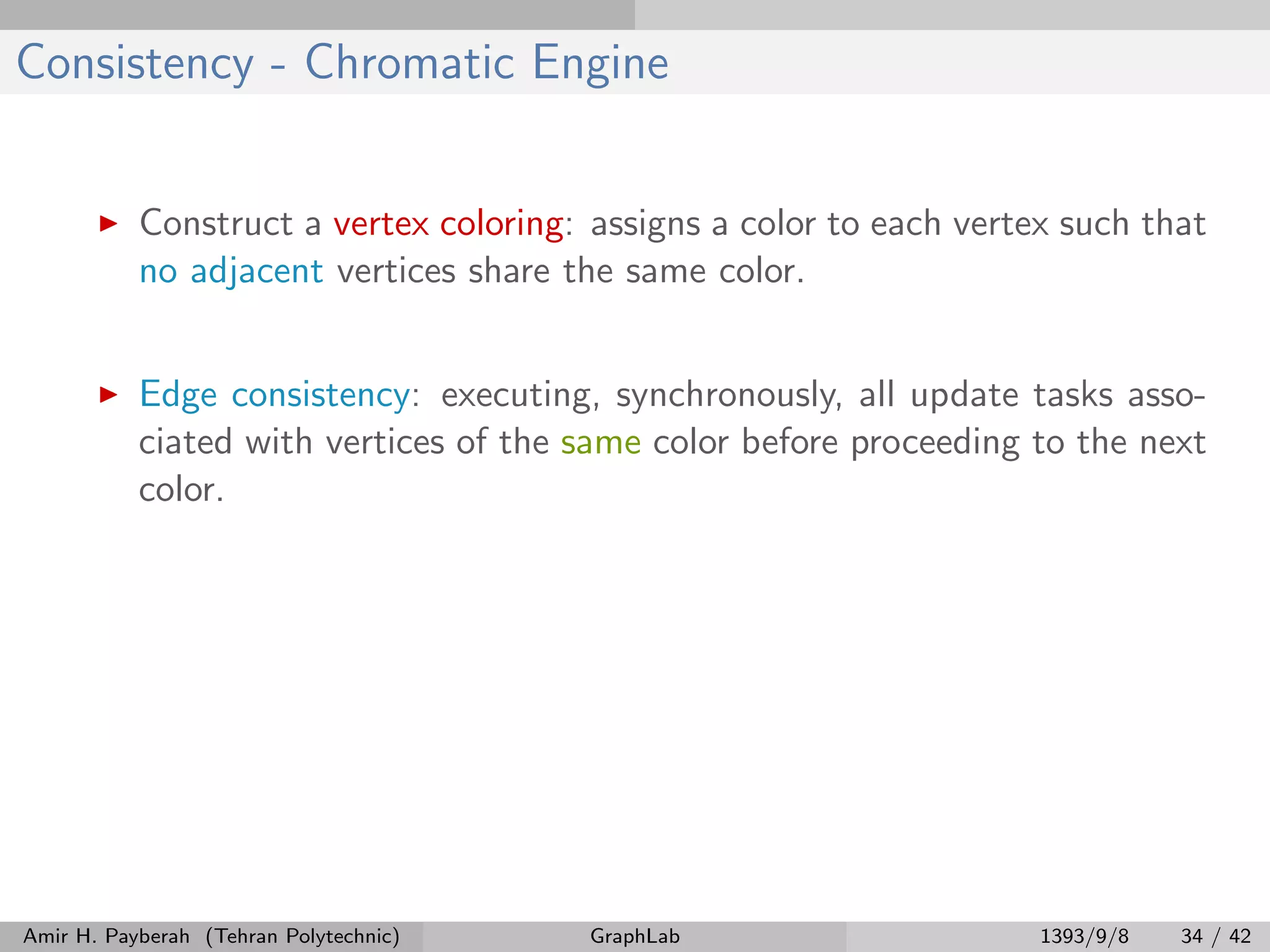 Consistency - Chromatic Engine Construct a vertex coloring: assigns a color to each vertex such that no adjacent vertices share the same color. Edge consistency: executing, synchronously, all update tasks asso- ciated with vertices of the same color before proceeding to the next color. Amir H. Payberah (Tehran Polytechnic) GraphLab 1393/9/8 34 / 42 