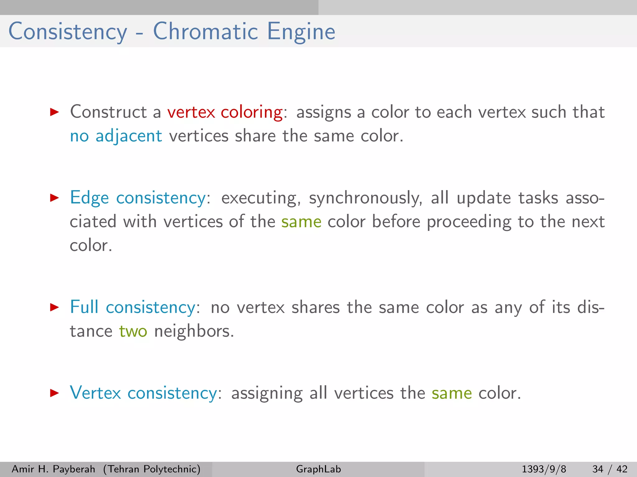 Consistency - Chromatic Engine Construct a vertex coloring: assigns a color to each vertex such that no adjacent vertices share the same color. Edge consistency: executing, synchronously, all update tasks asso- ciated with vertices of the same color before proceeding to the next color. Full consistency: no vertex shares the same color as any of its dis- tance two neighbors. Vertex consistency: assigning all vertices the same color. Amir H. Payberah (Tehran Polytechnic) GraphLab 1393/9/8 34 / 42 