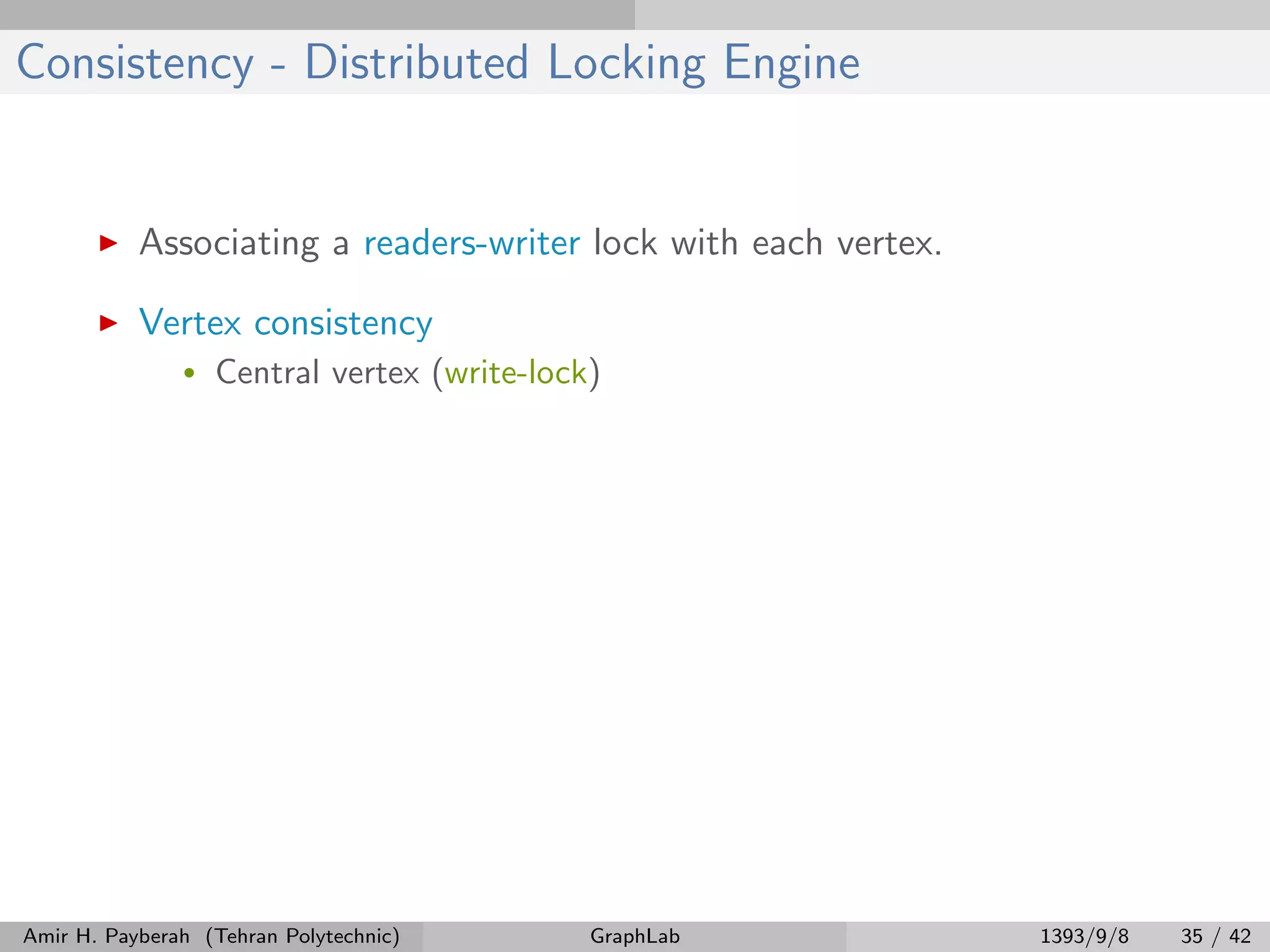 Consistency - Distributed Locking Engine Associating a readers-writer lock with each vertex. Vertex consistency • Central vertex (write-lock) Amir H. Payberah (Tehran Polytechnic) GraphLab 1393/9/8 35 / 42 