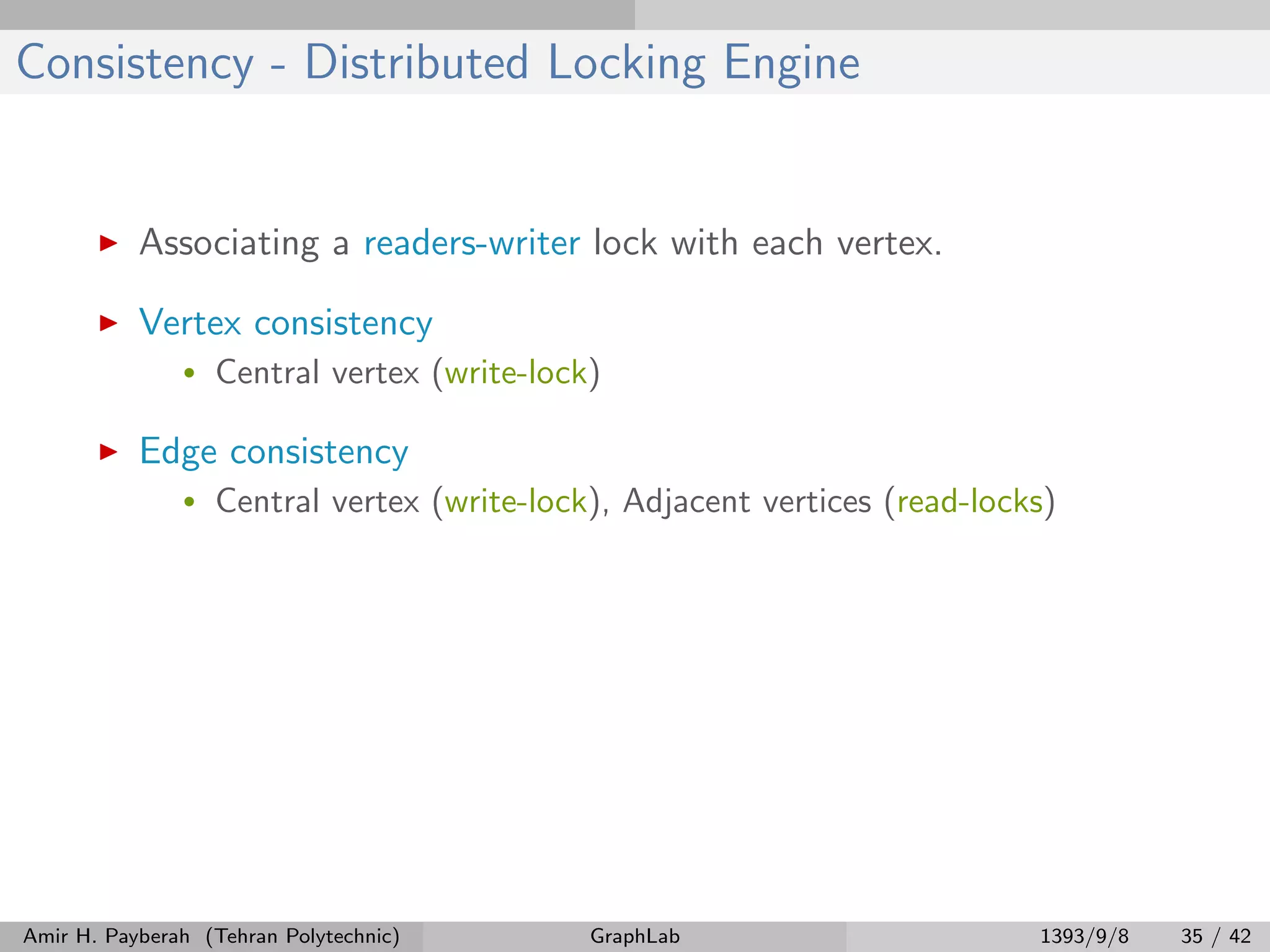 Consistency - Distributed Locking Engine Associating a readers-writer lock with each vertex. Vertex consistency • Central vertex (write-lock) Edge consistency • Central vertex (write-lock), Adjacent vertices (read-locks) Amir H. Payberah (Tehran Polytechnic) GraphLab 1393/9/8 35 / 42 