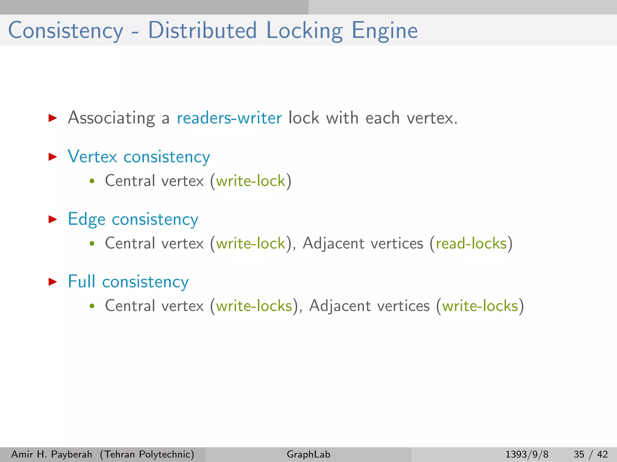 Consistency - Distributed Locking Engine Associating a readers-writer lock with each vertex. Vertex consistency • Central vertex (write-lock) Edge consistency • Central vertex (write-lock), Adjacent vertices (read-locks) Full consistency • Central vertex (write-locks), Adjacent vertices (write-locks) Amir H. Payberah (Tehran Polytechnic) GraphLab 1393/9/8 35 / 42 