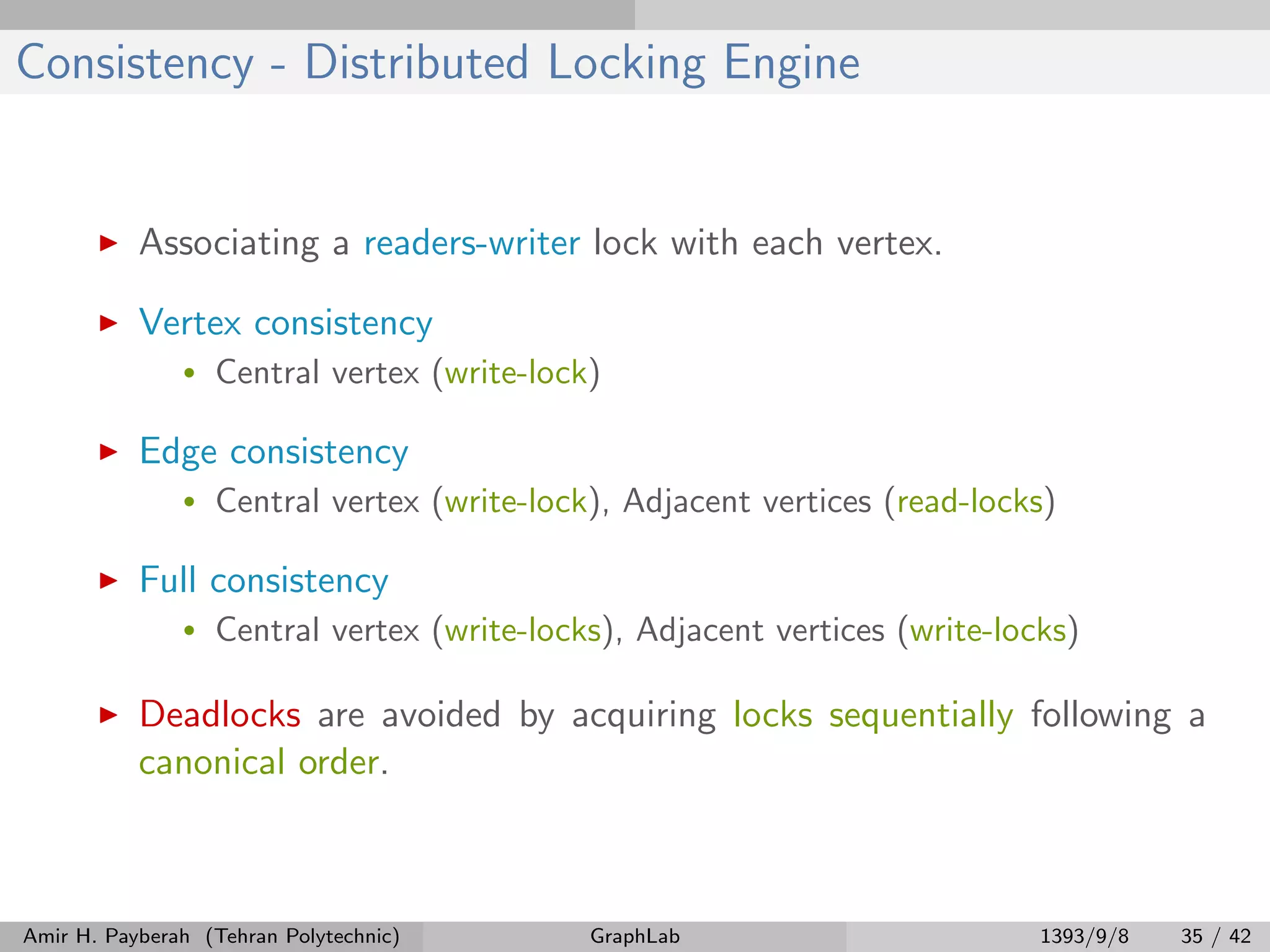 Consistency - Distributed Locking Engine Associating a readers-writer lock with each vertex. Vertex consistency • Central vertex (write-lock) Edge consistency • Central vertex (write-lock), Adjacent vertices (read-locks) Full consistency • Central vertex (write-locks), Adjacent vertices (write-locks) Deadlocks are avoided by acquiring locks sequentially following a canonical order. Amir H. Payberah (Tehran Polytechnic) GraphLab 1393/9/8 35 / 42 
