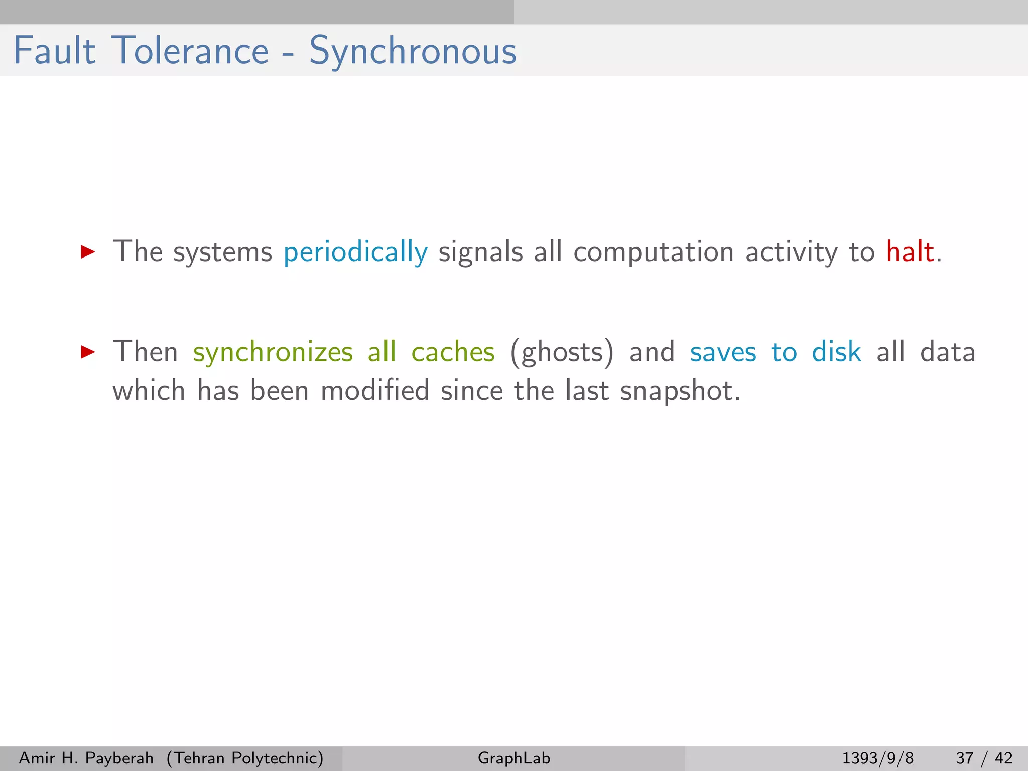 Fault Tolerance - Synchronous The systems periodically signals all computation activity to halt. Then synchronizes all caches (ghosts) and saves to disk all data which has been modiﬁed since the last snapshot. Amir H. Payberah (Tehran Polytechnic) GraphLab 1393/9/8 37 / 42 