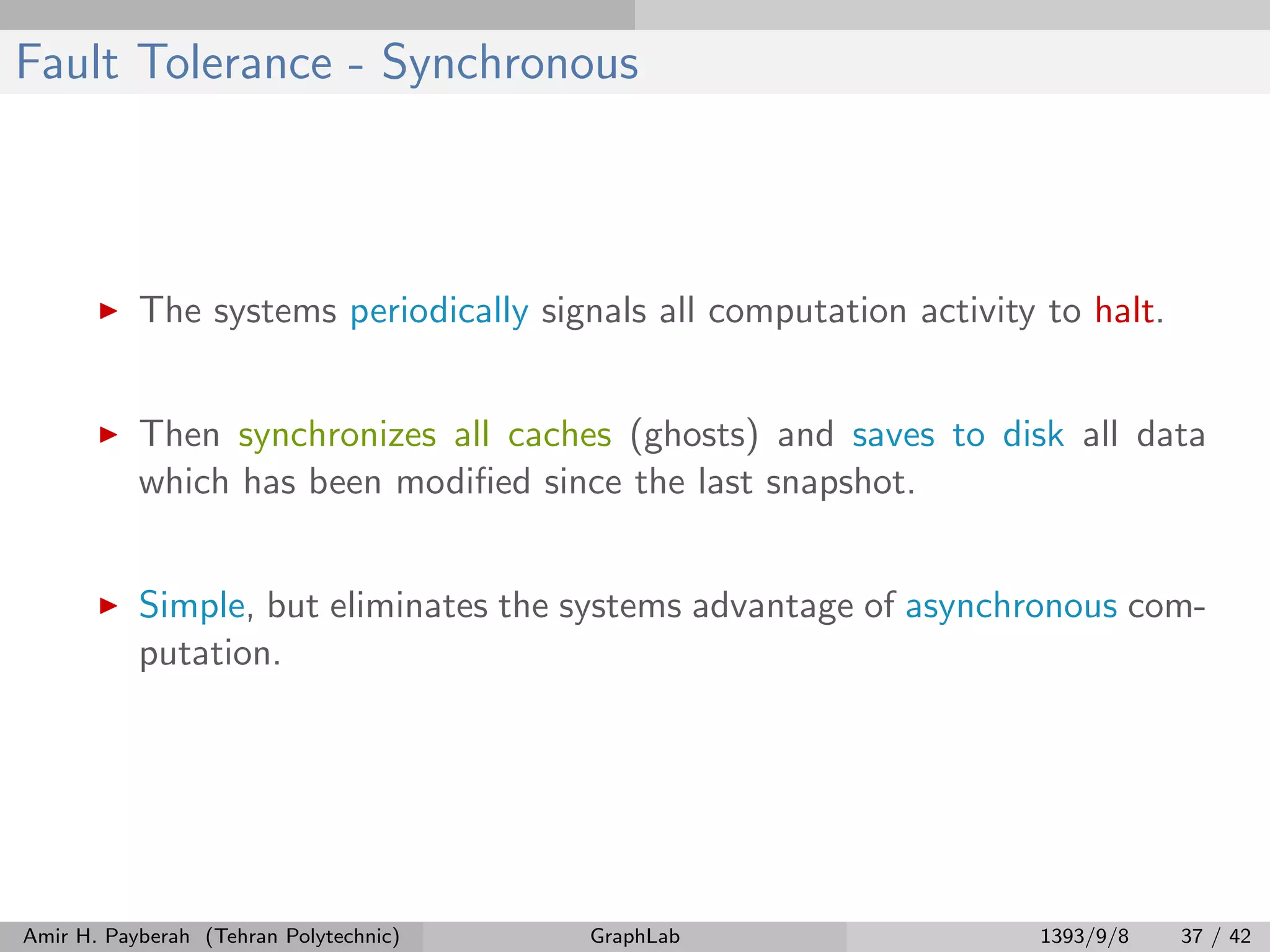 Fault Tolerance - Synchronous The systems periodically signals all computation activity to halt. Then synchronizes all caches (ghosts) and saves to disk all data which has been modiﬁed since the last snapshot. Simple, but eliminates the systems advantage of asynchronous com- putation. Amir H. Payberah (Tehran Polytechnic) GraphLab 1393/9/8 37 / 42 