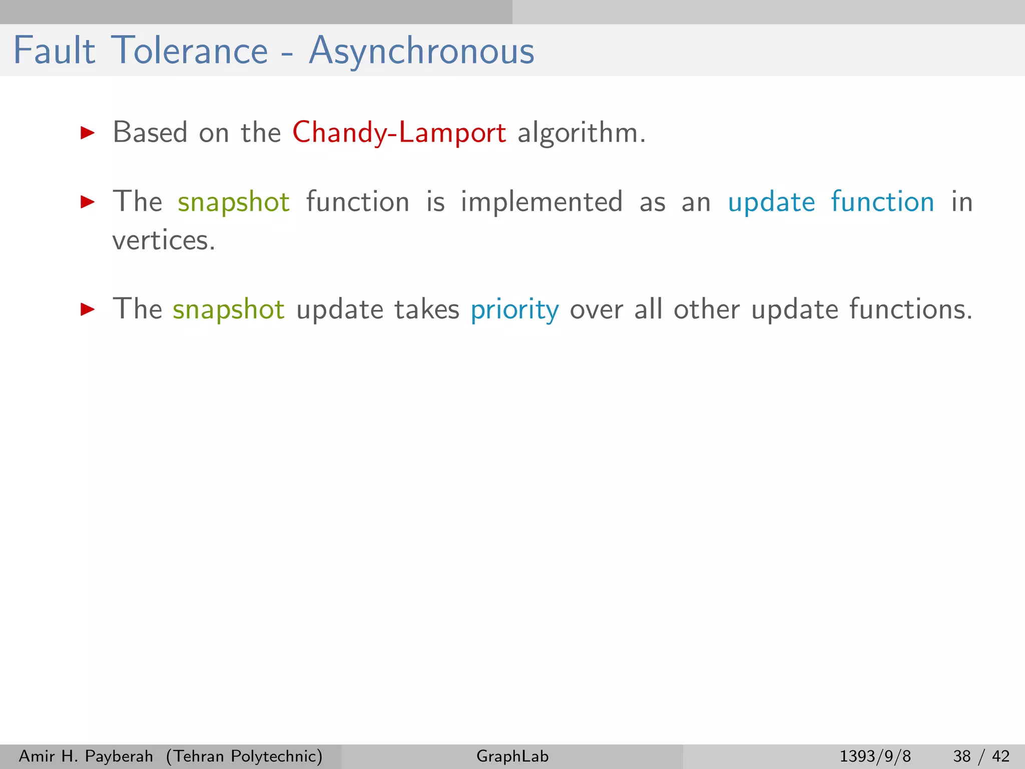 Fault Tolerance - Asynchronous Based on the Chandy-Lamport algorithm. The snapshot function is implemented as an update function in vertices. The snapshot update takes priority over all other update functions. Amir H. Payberah (Tehran Polytechnic) GraphLab 1393/9/8 38 / 42 