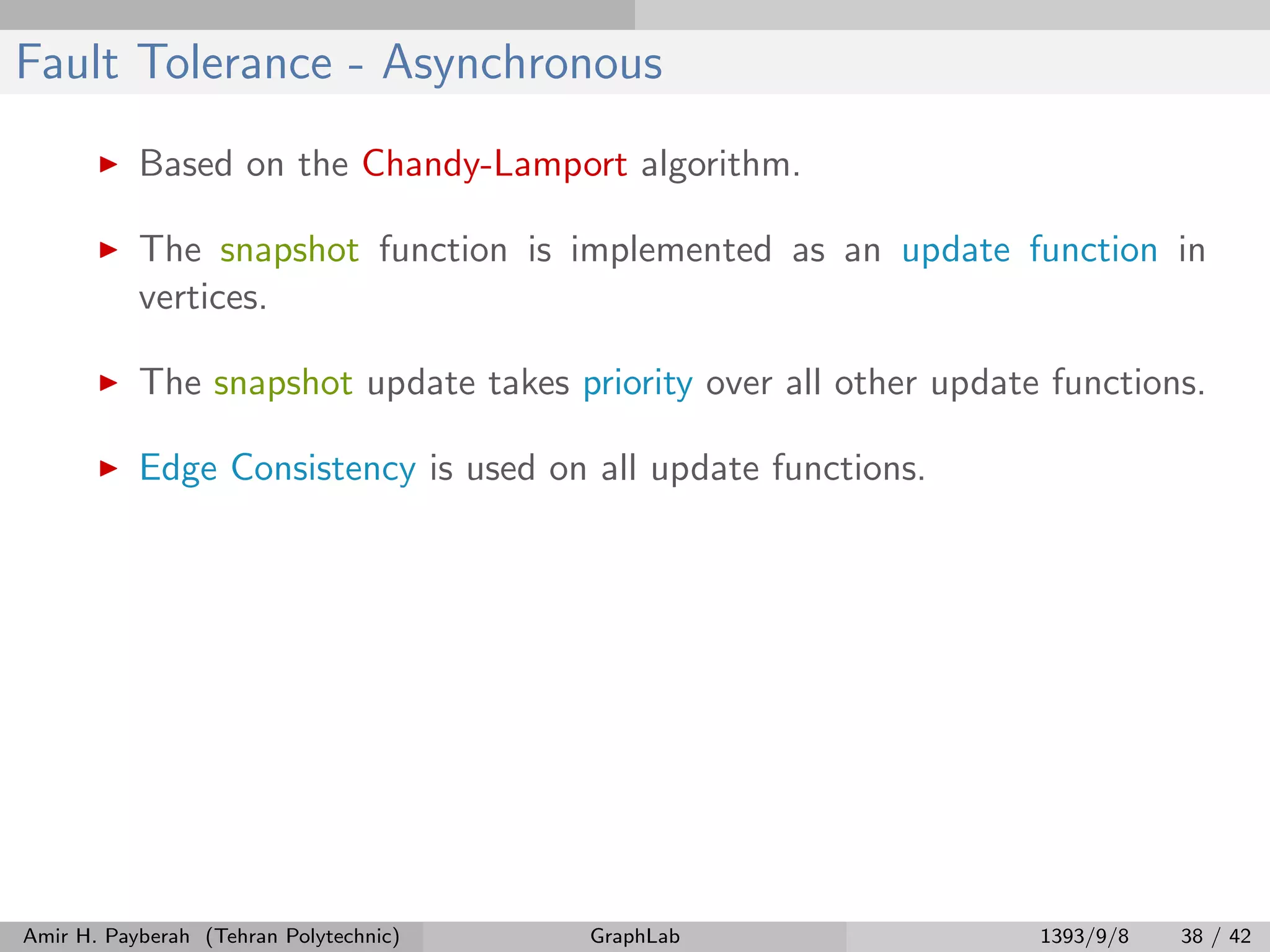 Fault Tolerance - Asynchronous Based on the Chandy-Lamport algorithm. The snapshot function is implemented as an update function in vertices. The snapshot update takes priority over all other update functions. Edge Consistency is used on all update functions. Amir H. Payberah (Tehran Polytechnic) GraphLab 1393/9/8 38 / 42 