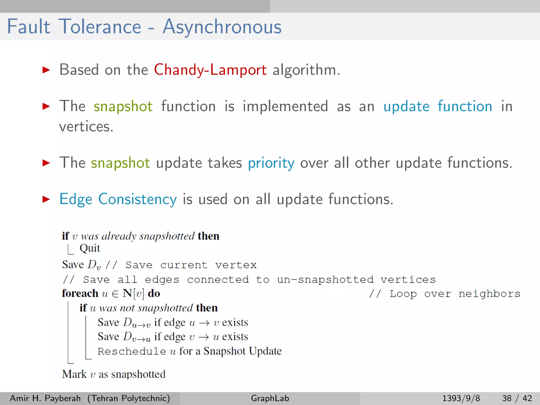 Fault Tolerance - Asynchronous Based on the Chandy-Lamport algorithm. The snapshot function is implemented as an update function in vertices. The snapshot update takes priority over all other update functions. Edge Consistency is used on all update functions. Amir H. Payberah (Tehran Polytechnic) GraphLab 1393/9/8 38 / 42 