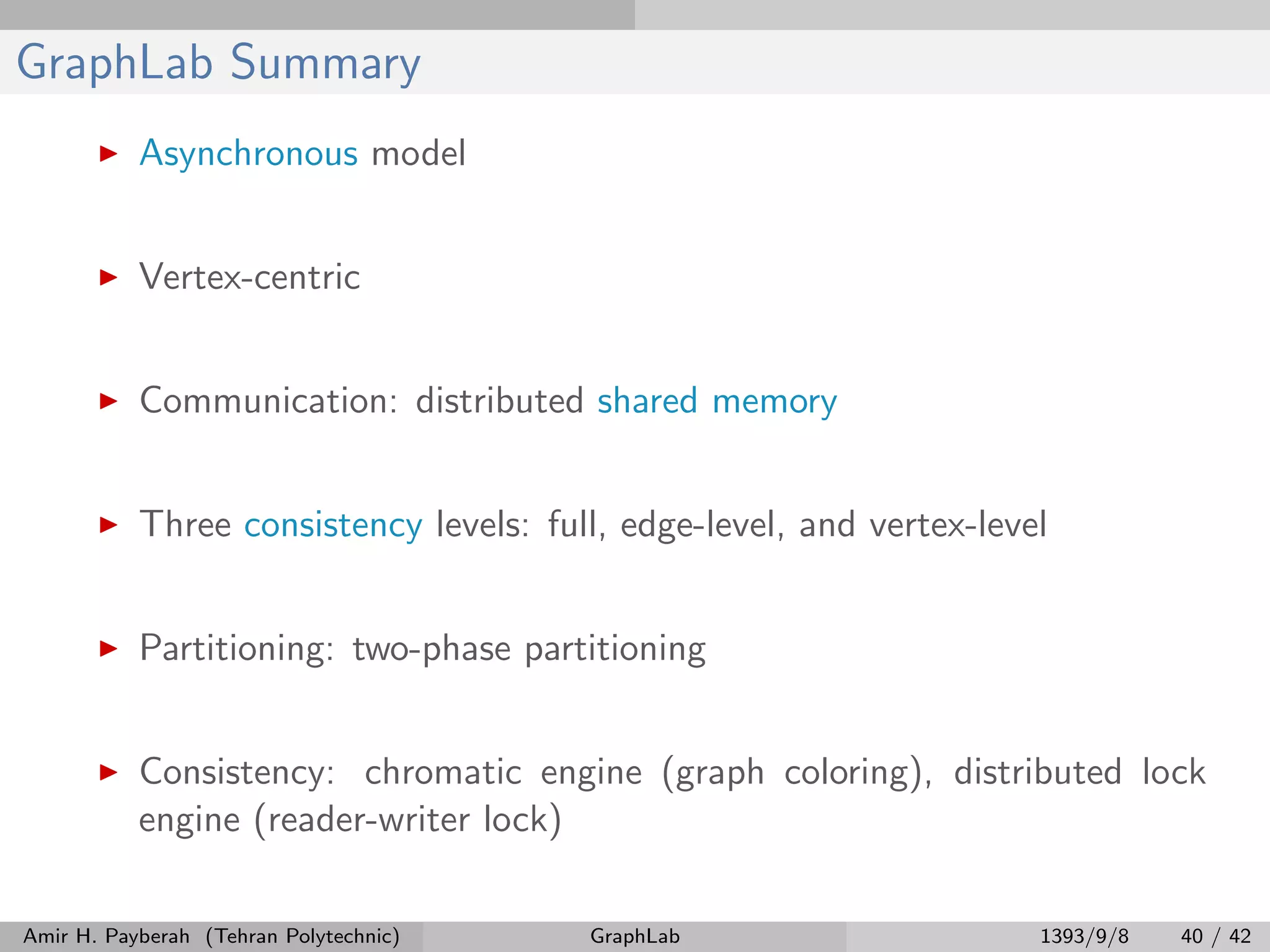 GraphLab Summary Asynchronous model Vertex-centric Communication: distributed shared memory Three consistency levels: full, edge-level, and vertex-level Partitioning: two-phase partitioning Consistency: chromatic engine (graph coloring), distributed lock engine (reader-writer lock) Amir H. Payberah (Tehran Polytechnic) GraphLab 1393/9/8 40 / 42 