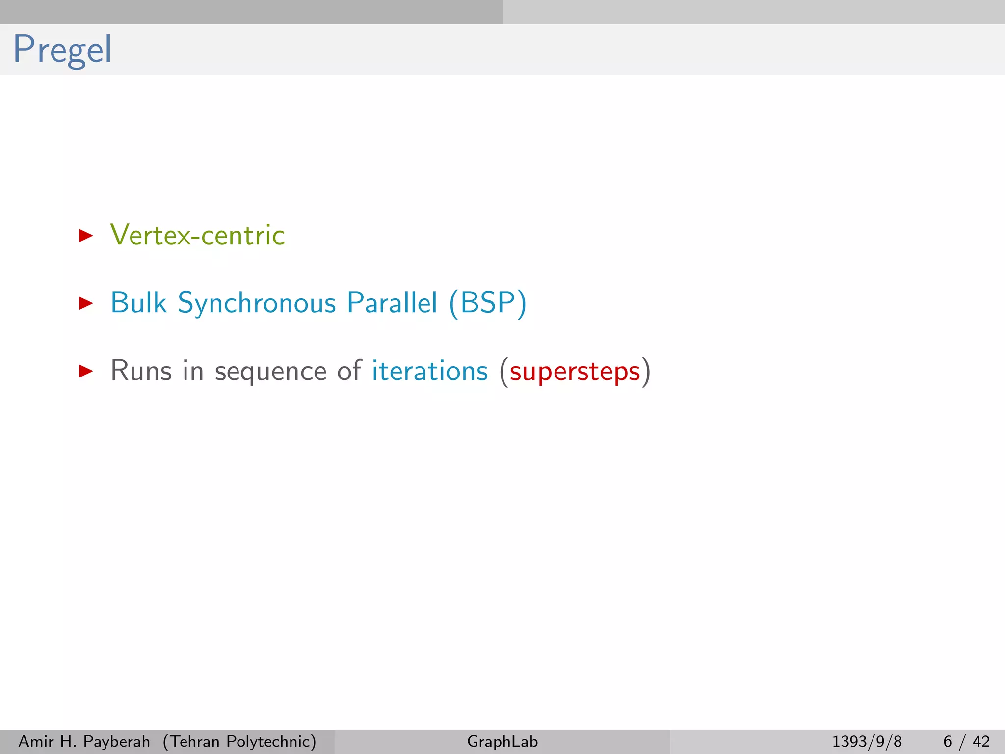 Pregel Vertex-centric Bulk Synchronous Parallel (BSP) Runs in sequence of iterations (supersteps) Amir H. Payberah (Tehran Polytechnic) GraphLab 1393/9/8 6 / 42 