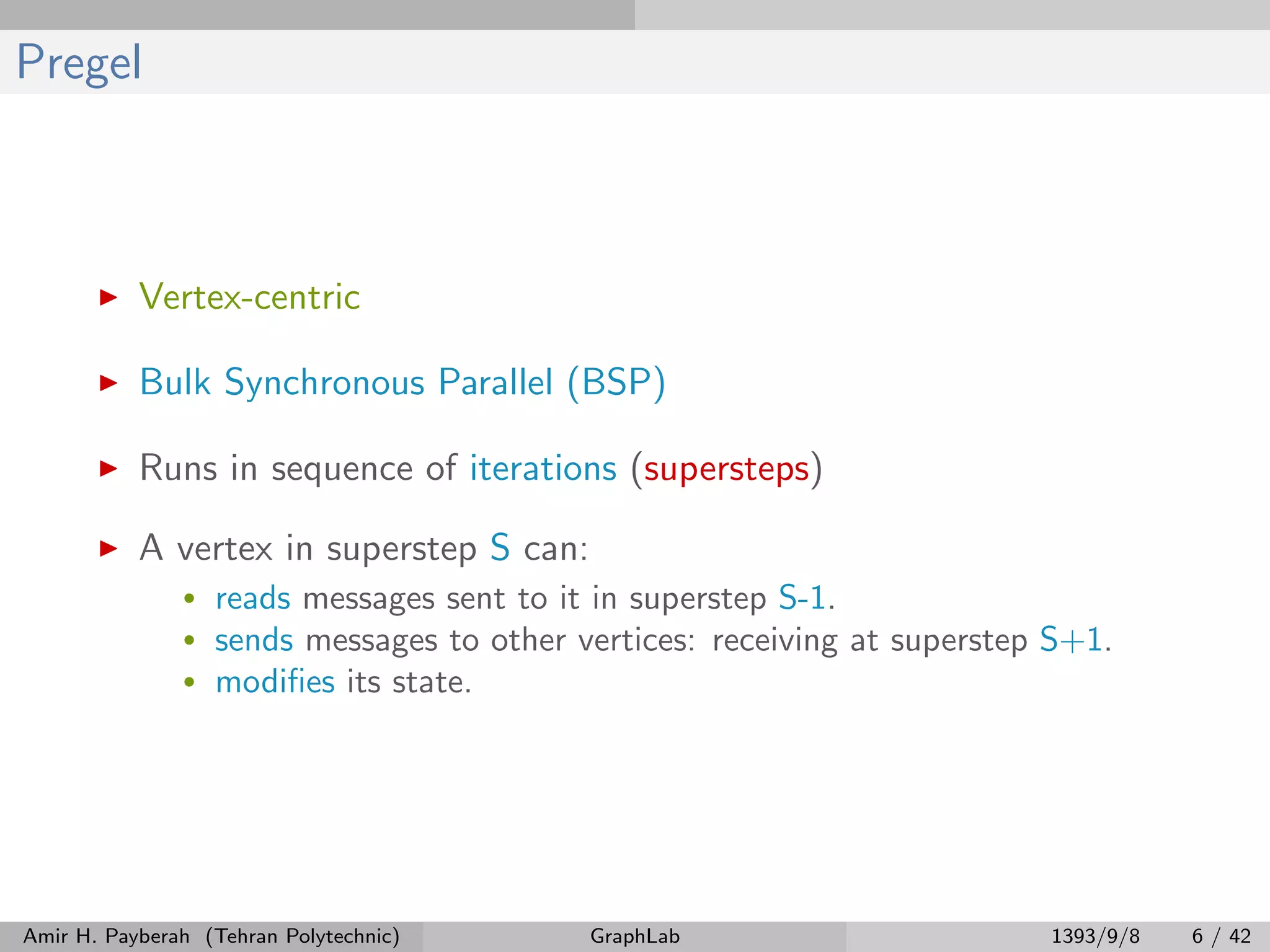 Pregel Vertex-centric Bulk Synchronous Parallel (BSP) Runs in sequence of iterations (supersteps) A vertex in superstep S can: • reads messages sent to it in superstep S-1. • sends messages to other vertices: receiving at superstep S+1. • modiﬁes its state. Amir H. Payberah (Tehran Polytechnic) GraphLab 1393/9/8 6 / 42 