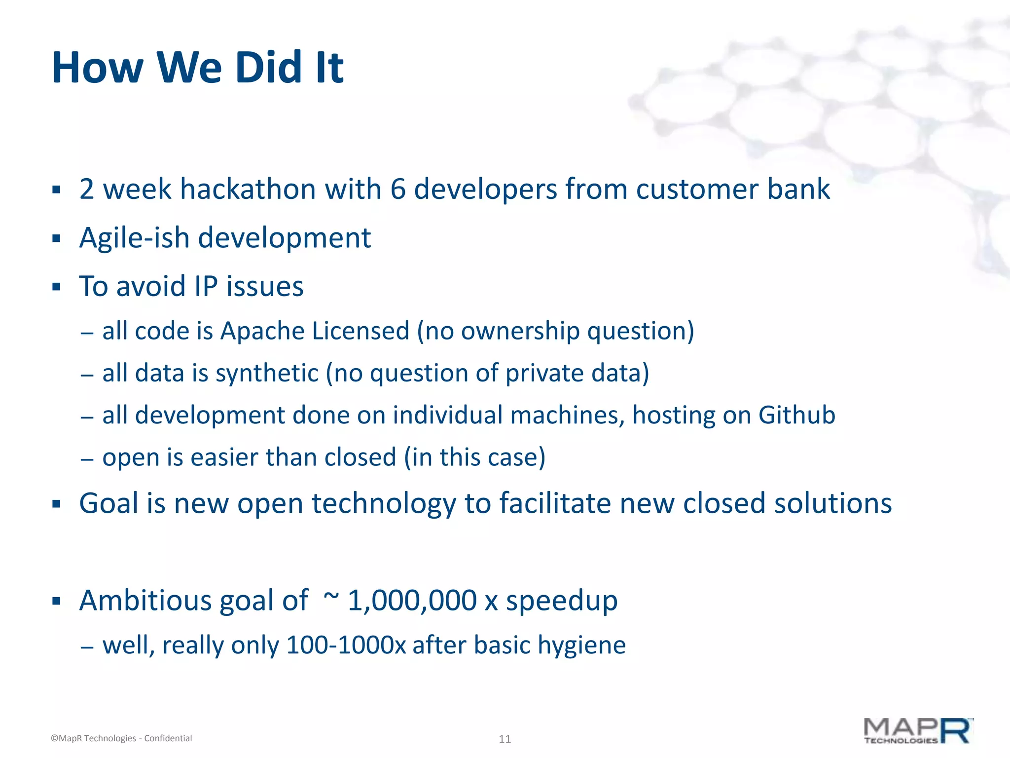 How We Did It

     2 week hackathon with 6 developers from customer bank
     Agile-ish development
     To avoid IP issues
       –   all code is Apache Licensed (no ownership question)
       –   all data is synthetic (no question of private data)
       –   all development done on individual machines, hosting on Github
       –   open is easier than closed (in this case)
     Goal is new open technology to facilitate new closed solutions


     Ambitious goal of ~ 1,000,000 x speedup
       –   well, really only 100-1000x after basic hygiene


©MapR Technologies - Confidential             11
 